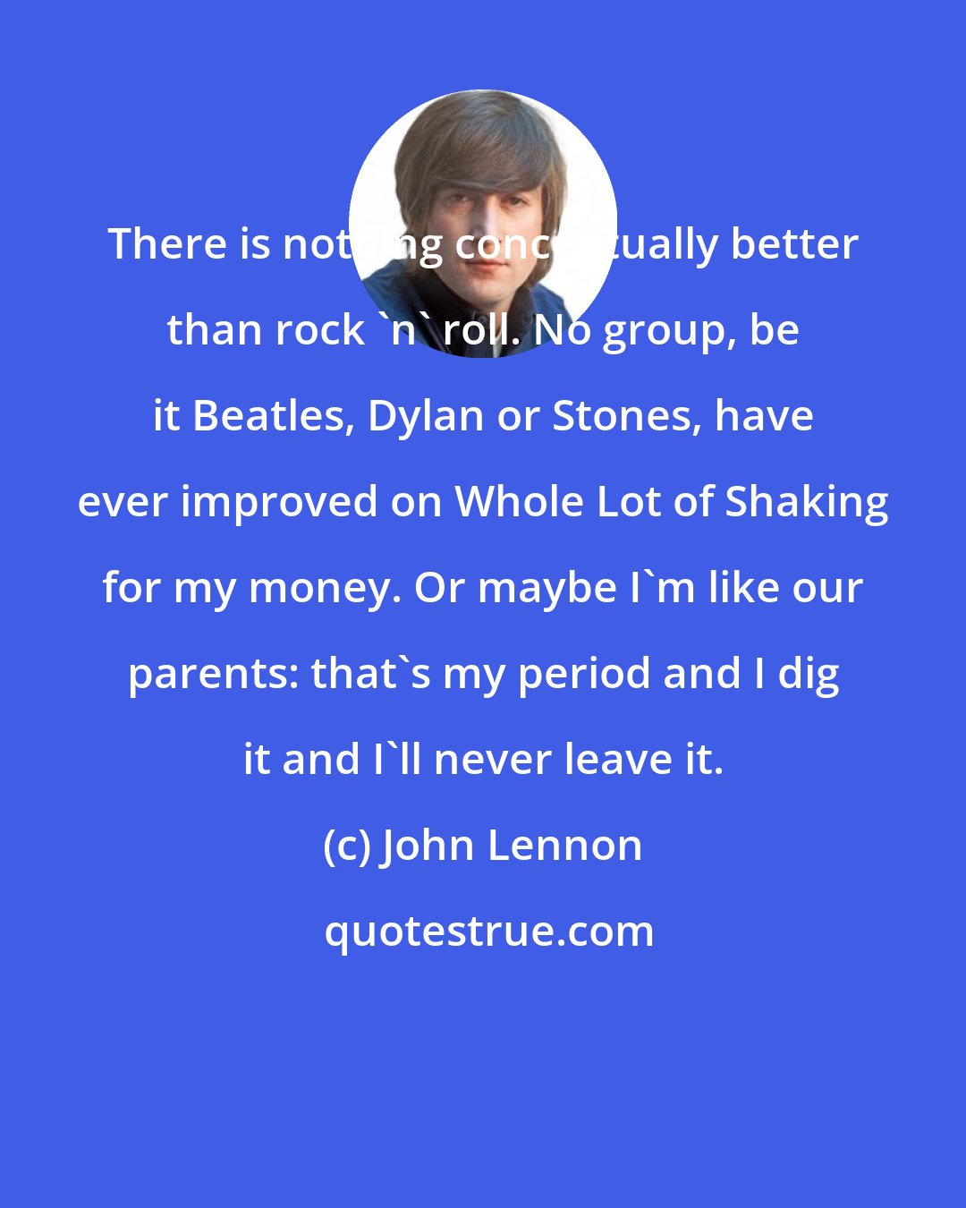 John Lennon: There is nothing conceptually better than rock 'n' roll. No group, be it Beatles, Dylan or Stones, have ever improved on Whole Lot of Shaking for my money. Or maybe I'm like our parents: that's my period and I dig it and I'll never leave it.