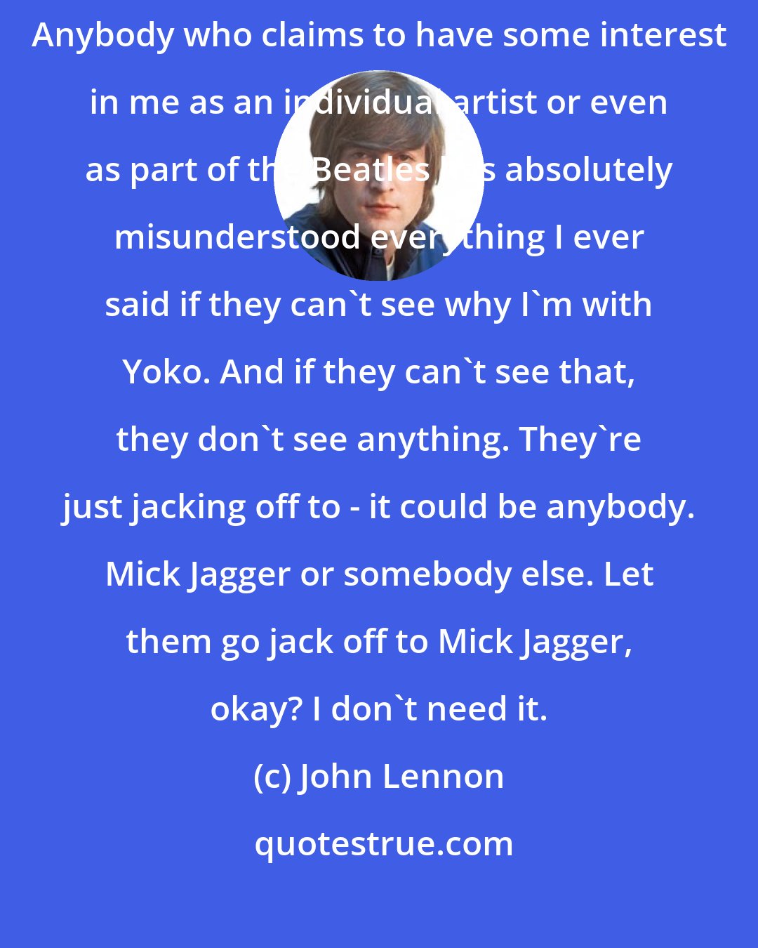 John Lennon: They want to hold onto something they never had in the first place. Anybody who claims to have some interest in me as an individual artist or even as part of the Beatles has absolutely misunderstood everything I ever said if they can't see why I'm with Yoko. And if they can't see that, they don't see anything. They're just jacking off to - it could be anybody. Mick Jagger or somebody else. Let them go jack off to Mick Jagger, okay? I don't need it.
