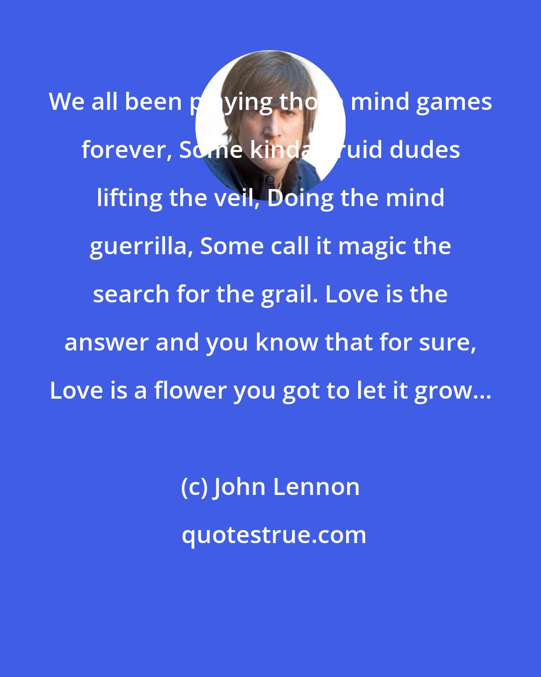 John Lennon: We all been playing those mind games forever, Some kinda druid dudes lifting the veil, Doing the mind guerrilla, Some call it magic the search for the grail. Love is the answer and you know that for sure, Love is a flower you got to let it grow...