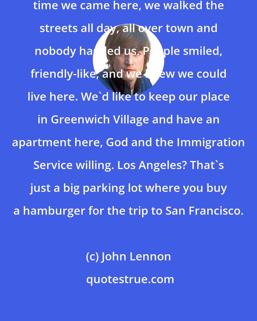 John Lennon: We're crazy about this city. First time we came here, we walked the streets all day, all over town and nobody hassled us. People smiled, friendly-like, and we knew we could live here. We'd like to keep our place in Greenwich Village and have an apartment here, God and the Immigration Service willing. Los Angeles? That's just a big parking lot where you buy a hamburger for the trip to San Francisco.