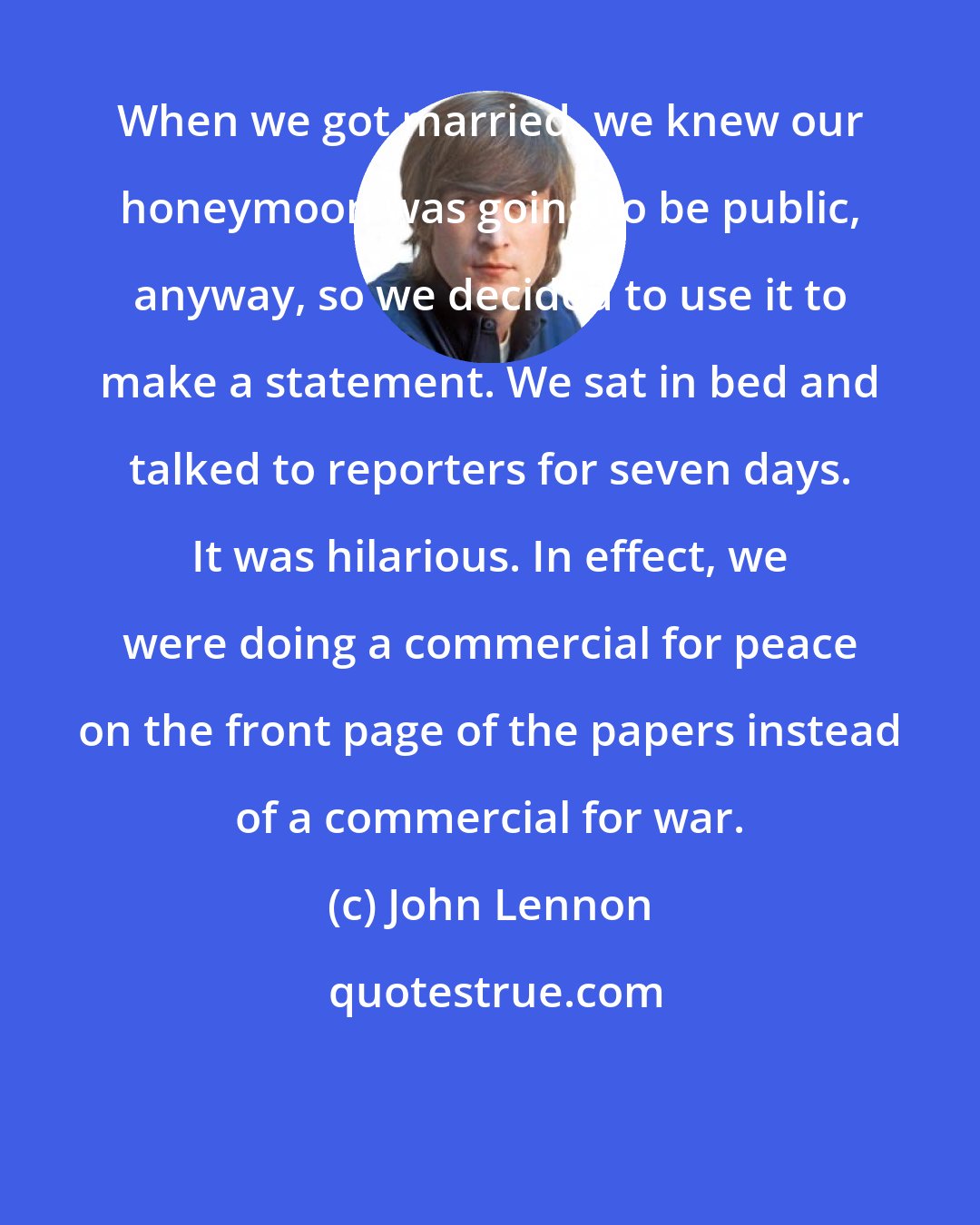 John Lennon: When we got married, we knew our honeymoon was going to be public, anyway, so we decided to use it to make a statement. We sat in bed and talked to reporters for seven days. It was hilarious. In effect, we were doing a commercial for peace on the front page of the papers instead of a commercial for war.