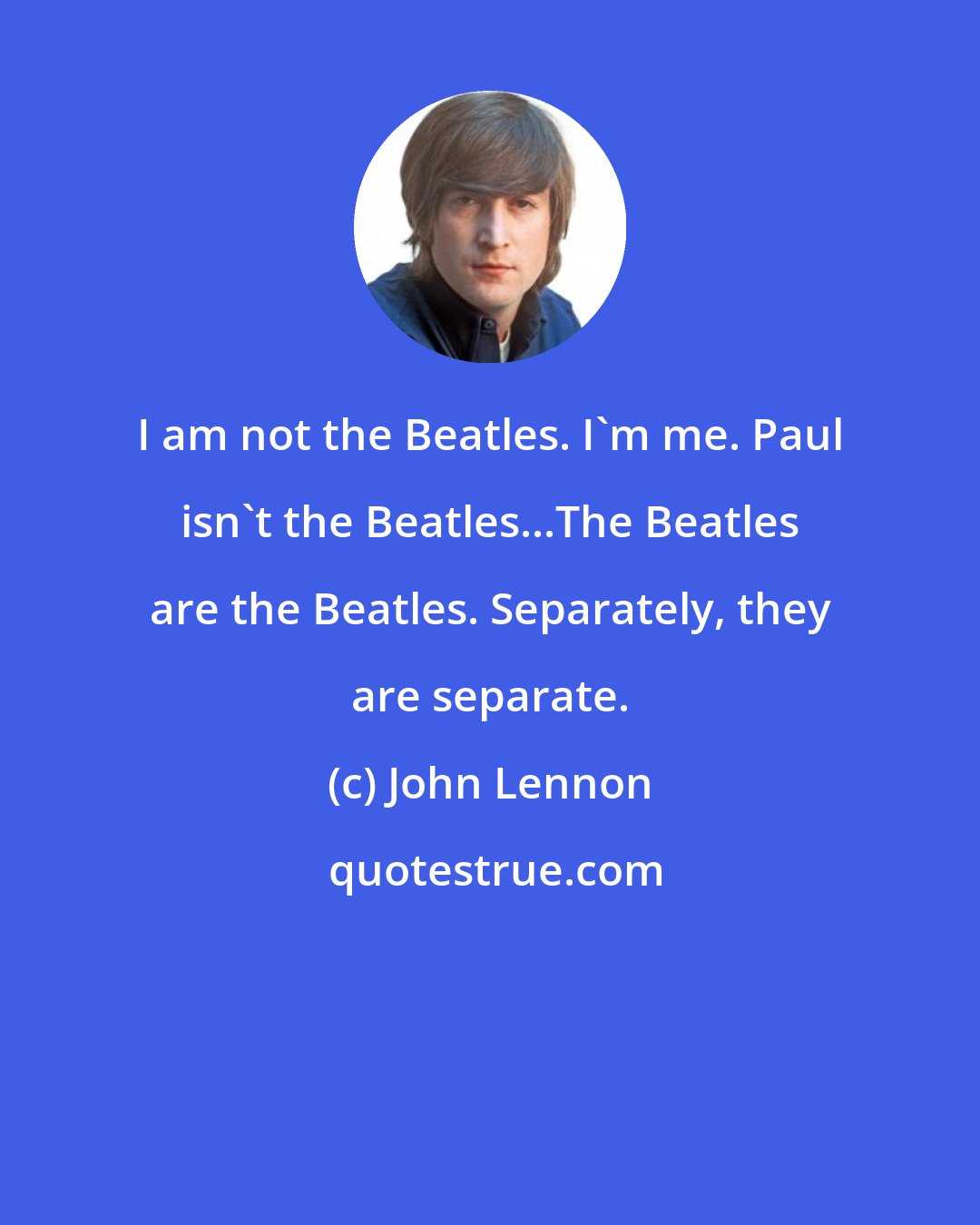 John Lennon: I am not the Beatles. I'm me. Paul isn't the Beatles...The Beatles are the Beatles. Separately, they are separate.