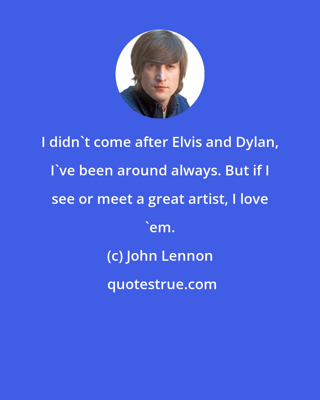 John Lennon: I didn't come after Elvis and Dylan, I've been around always. But if I see or meet a great artist, I love 'em.