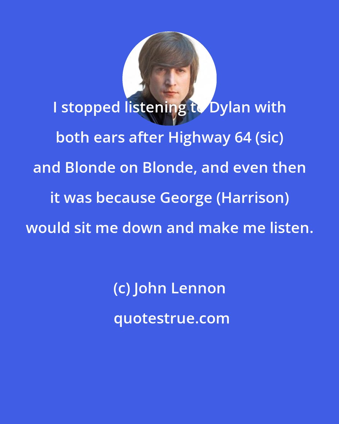 John Lennon: I stopped listening to Dylan with both ears after Highway 64 (sic) and Blonde on Blonde, and even then it was because George (Harrison) would sit me down and make me listen.