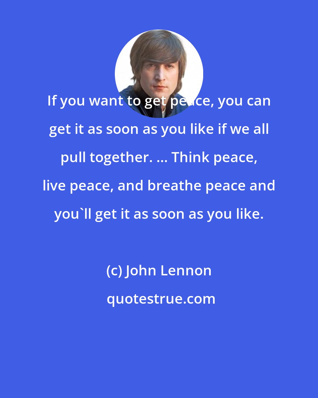 John Lennon: If you want to get peace, you can get it as soon as you like if we all pull together. ... Think peace, live peace, and breathe peace and you'll get it as soon as you like.