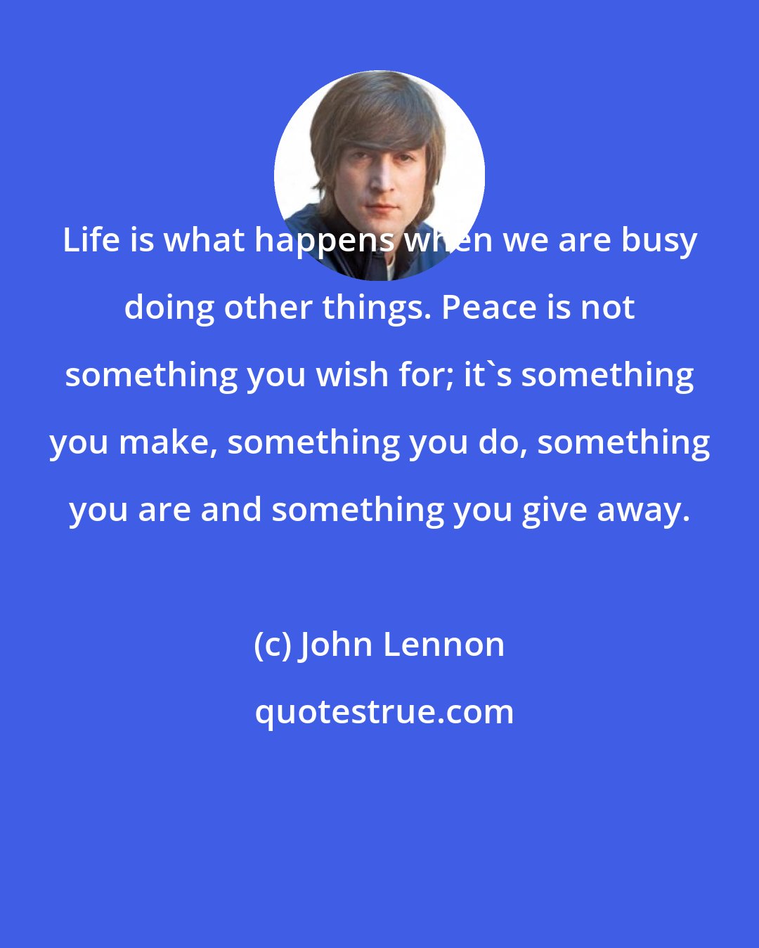 John Lennon: Life is what happens when we are busy doing other things. Peace is not something you wish for; it's something you make, something you do, something you are and something you give away.