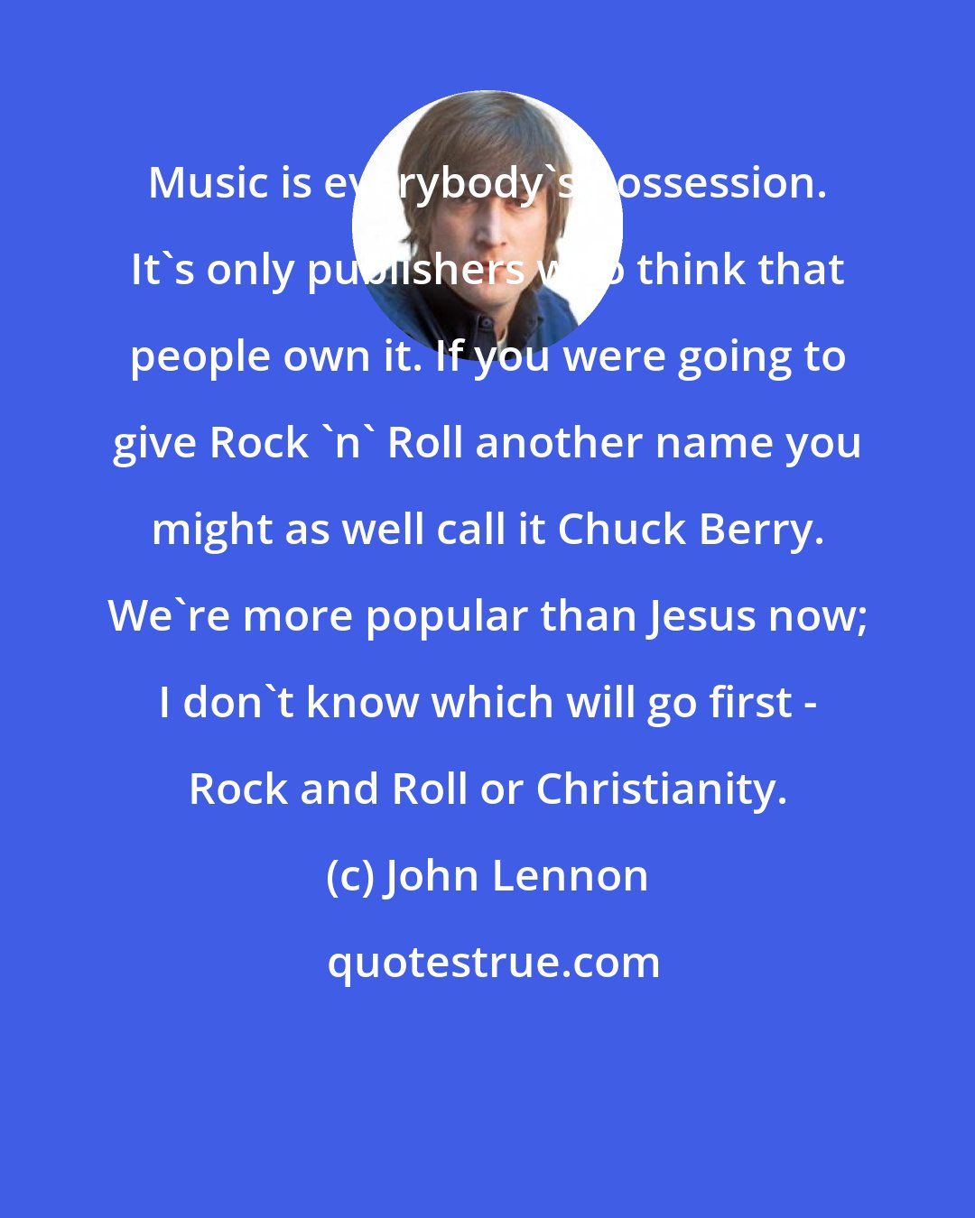 John Lennon: Music is everybody's possession. It's only publishers who think that people own it. If you were going to give Rock 'n' Roll another name you might as well call it Chuck Berry. We're more popular than Jesus now; I don't know which will go first - Rock and Roll or Christianity.