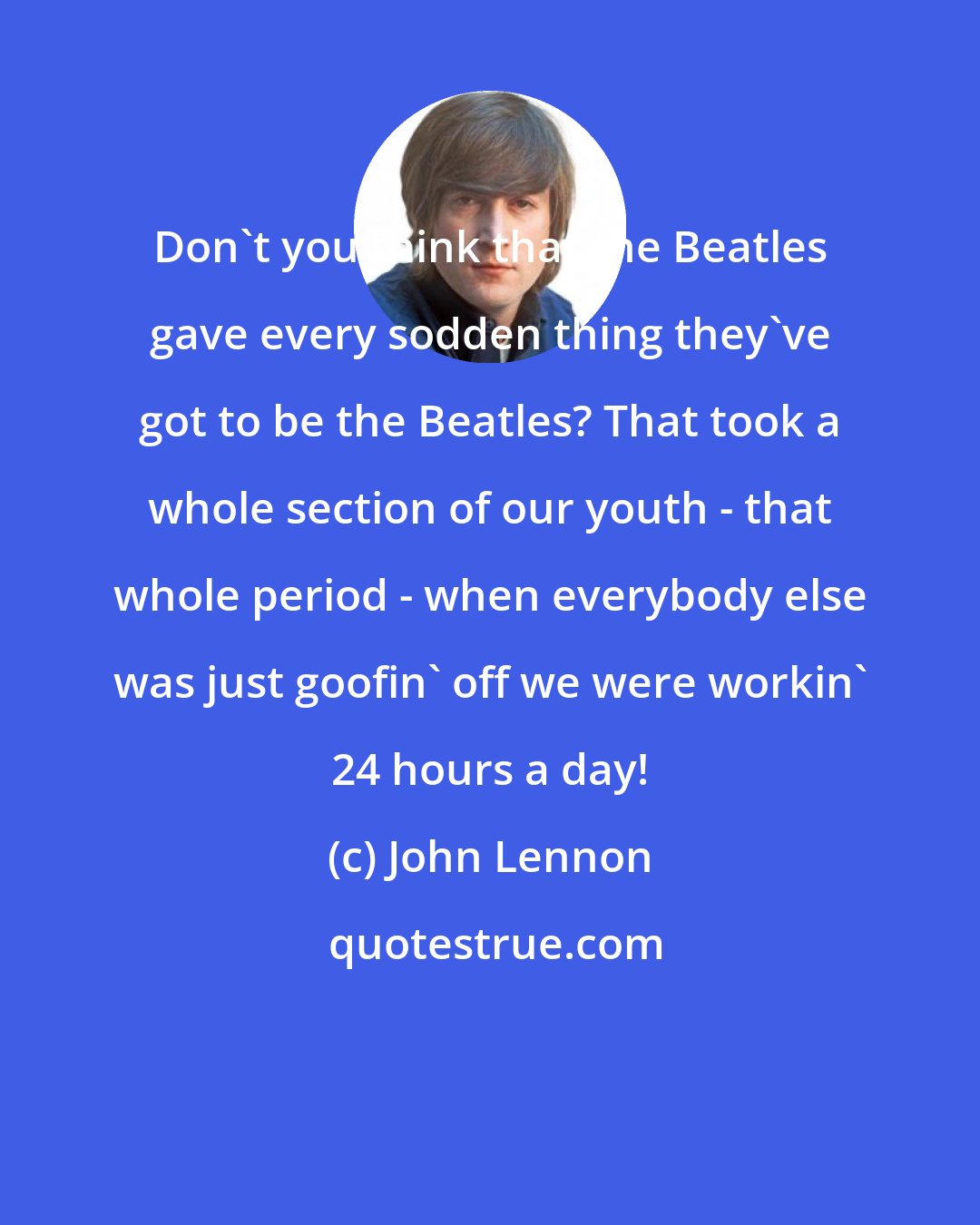 John Lennon: Don't you think that the Beatles gave every sodden thing they've got to be the Beatles? That took a whole section of our youth - that whole period - when everybody else was just goofin' off we were workin' 24 hours a day!