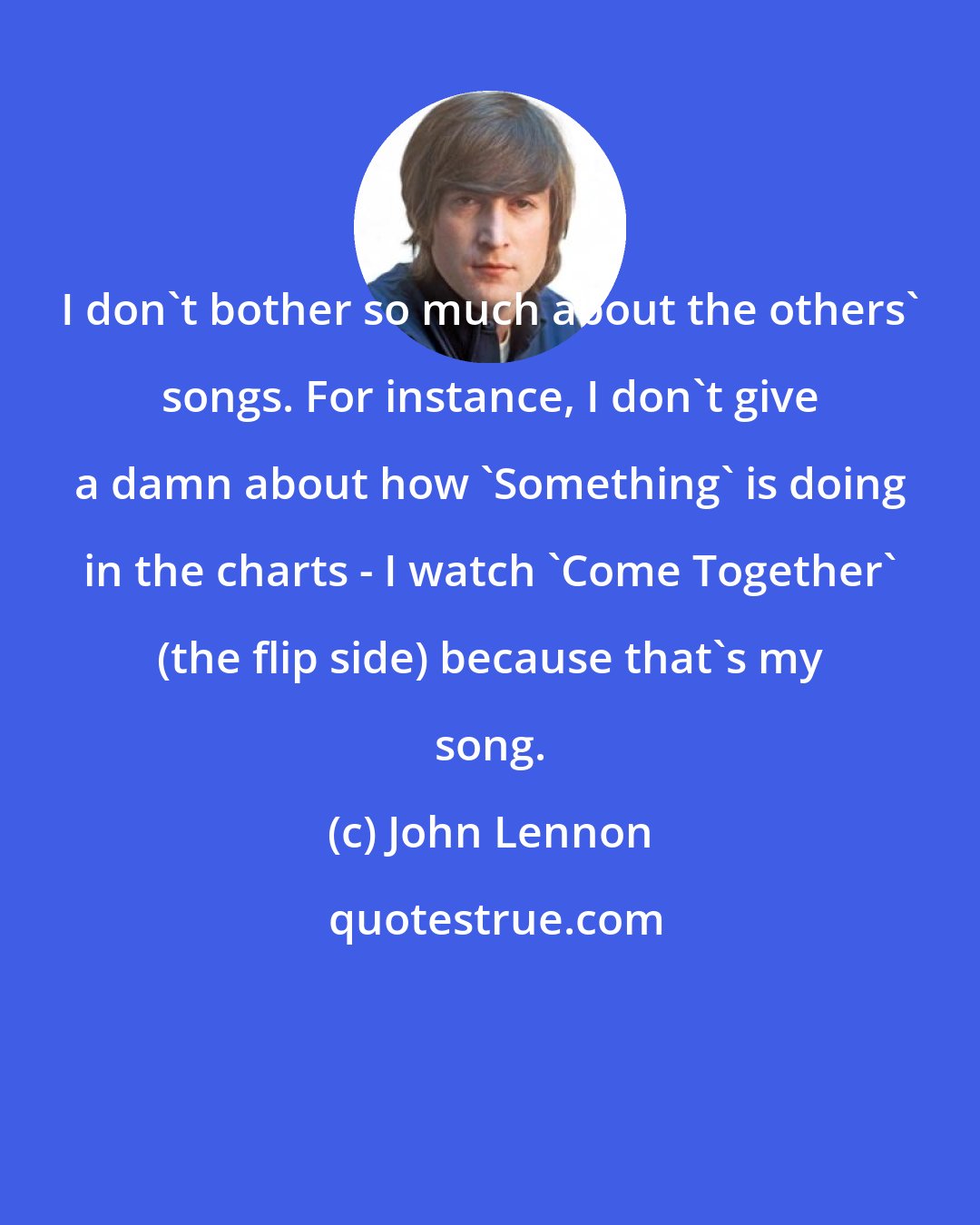 John Lennon: I don't bother so much about the others' songs. For instance, I don't give a damn about how 'Something' is doing in the charts - I watch 'Come Together' (the flip side) because that's my song.