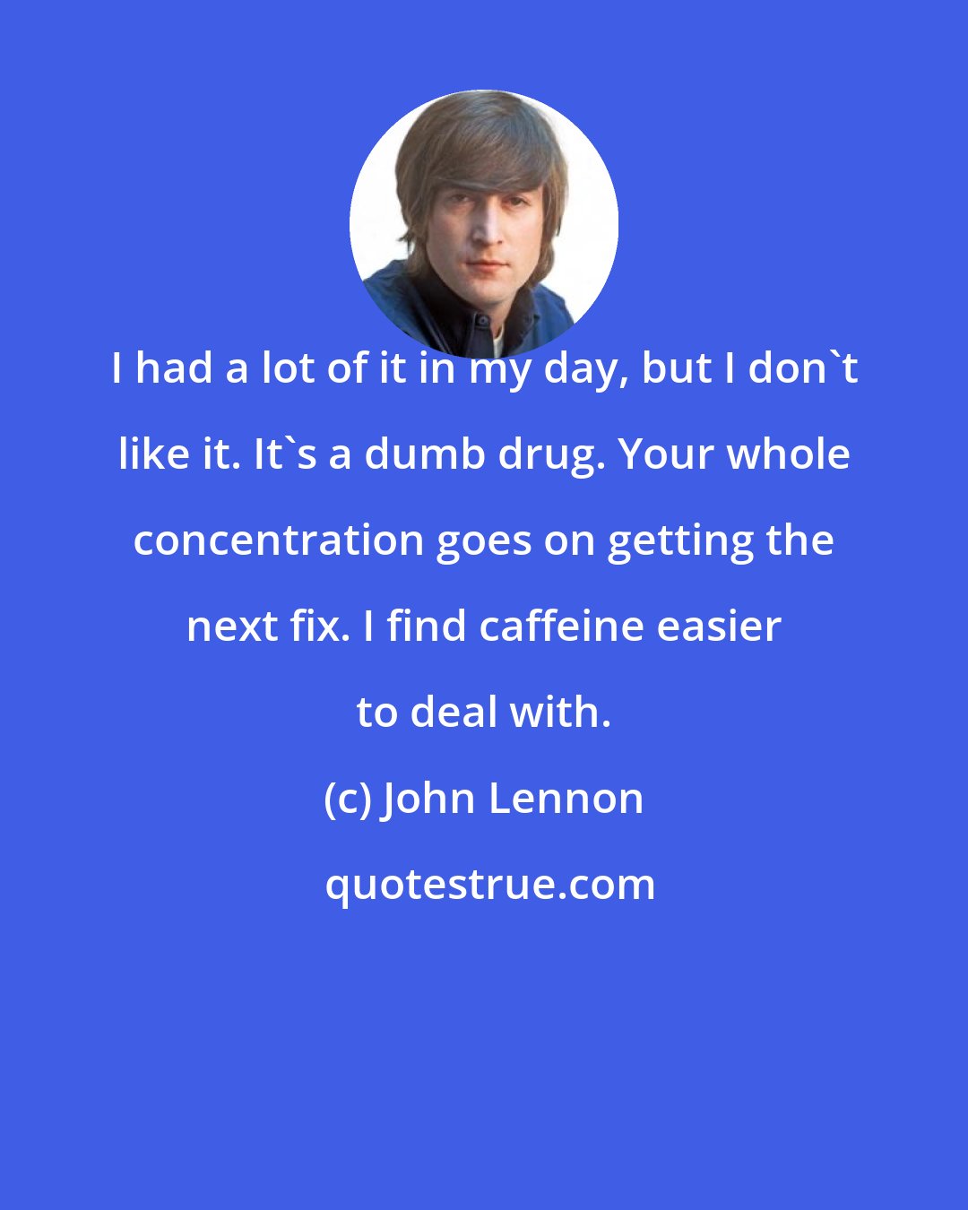 John Lennon: I had a lot of it in my day, but I don't like it. It's a dumb drug. Your whole concentration goes on getting the next fix. I find caffeine easier to deal with.