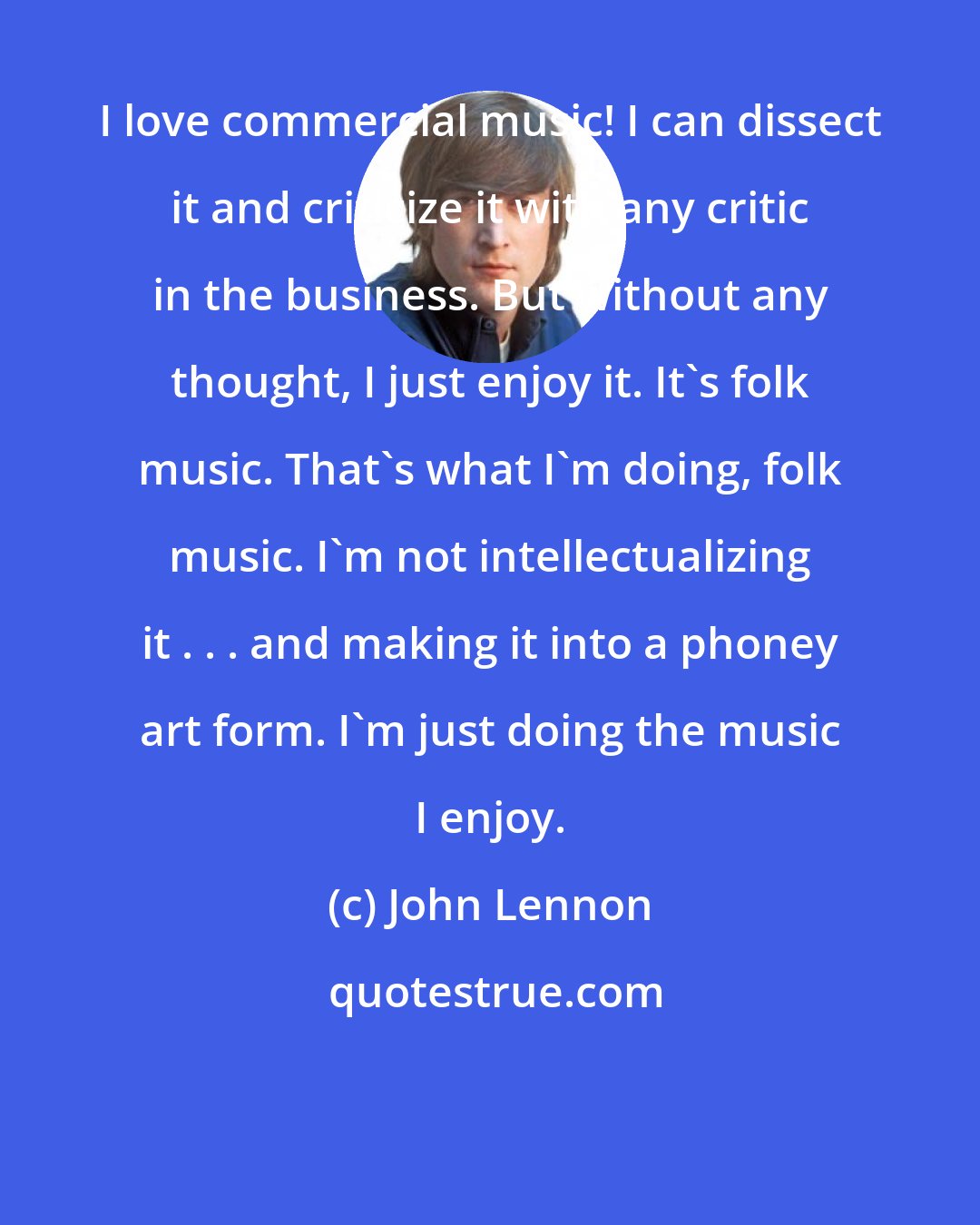 John Lennon: I love commercial music! I can dissect it and criticize it with any critic in the business. But without any thought, I just enjoy it. It's folk music. That's what I'm doing, folk music. I'm not intellectualizing it . . . and making it into a phoney art form. I'm just doing the music I enjoy.