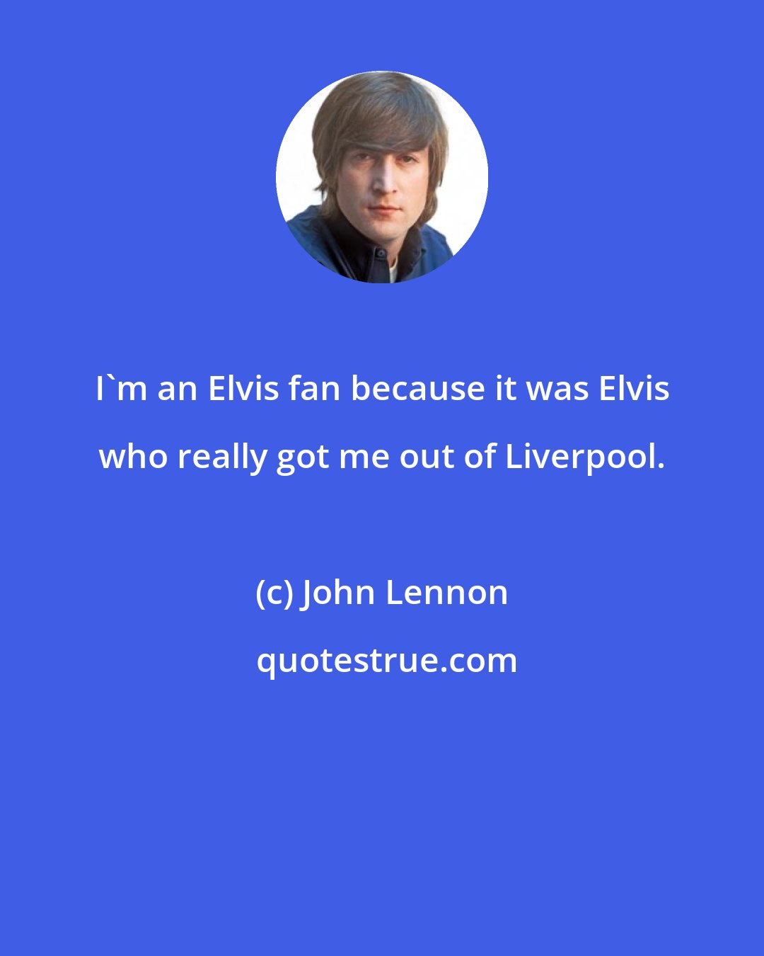 John Lennon: I'm an Elvis fan because it was Elvis who really got me out of Liverpool.