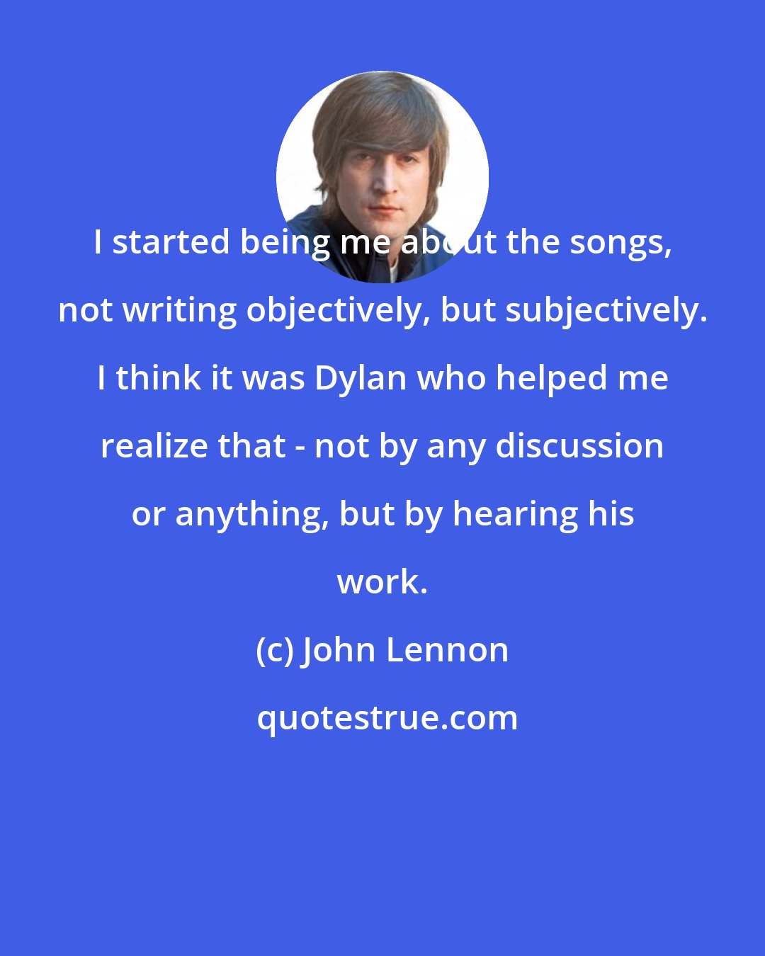 John Lennon: I started being me about the songs, not writing objectively, but subjectively. I think it was Dylan who helped me realize that - not by any discussion or anything, but by hearing his work.