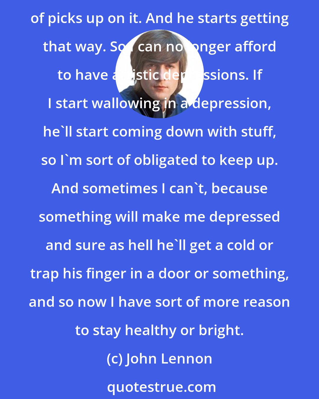 John Lennon: If [Sean] doesn't see me a few days or if I'm really, really busy, and I just sort of get a glimpse of him, or if I'm feeling depressed without him even seeing me, he sort of picks up on it. And he starts getting that way. So I can no longer afford to have artistic depressions. If I start wallowing in a depression, he'll start coming down with stuff, so I'm sort of obligated to keep up. And sometimes I can't, because something will make me depressed and sure as hell he'll get a cold or trap his finger in a door or something, and so now I have sort of more reason to stay healthy or bright.