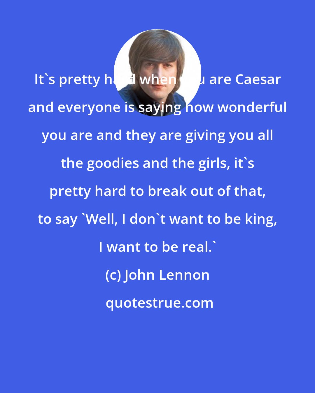 John Lennon: It's pretty hard when you are Caesar and everyone is saying how wonderful you are and they are giving you all the goodies and the girls, it's pretty hard to break out of that, to say 'Well, I don't want to be king, I want to be real.'