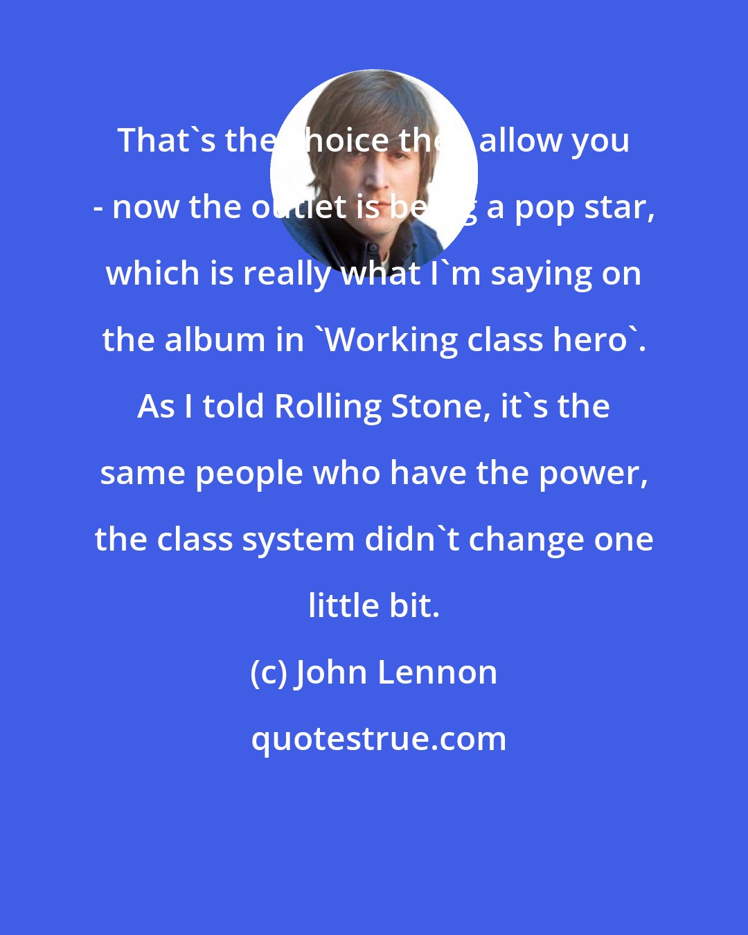 John Lennon: That's the choice they allow you - now the outlet is being a pop star, which is really what I'm saying on the album in 'Working class hero'. As I told Rolling Stone, it's the same people who have the power, the class system didn't change one little bit.