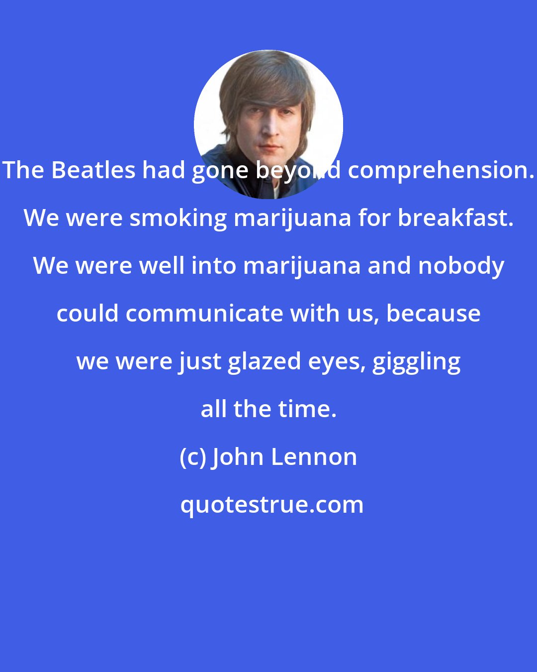 John Lennon: The Beatles had gone beyond comprehension. We were smoking marijuana for breakfast. We were well into marijuana and nobody could communicate with us, because we were just glazed eyes, giggling all the time.