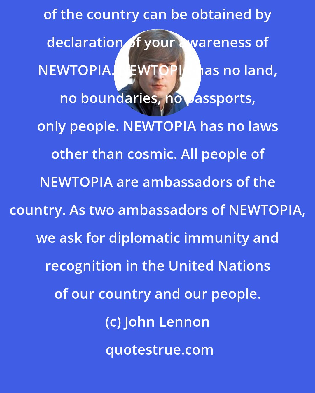 John Lennon: We announce the birth of a conceptual country, NEWTOPIA. Citizenship of the country can be obtained by declaration of your awareness of NEWTOPIA. NEWTOPIA has no land, no boundaries, no passports, only people. NEWTOPIA has no laws other than cosmic. All people of NEWTOPIA are ambassadors of the country. As two ambassadors of NEWTOPIA, we ask for diplomatic immunity and recognition in the United Nations of our country and our people.