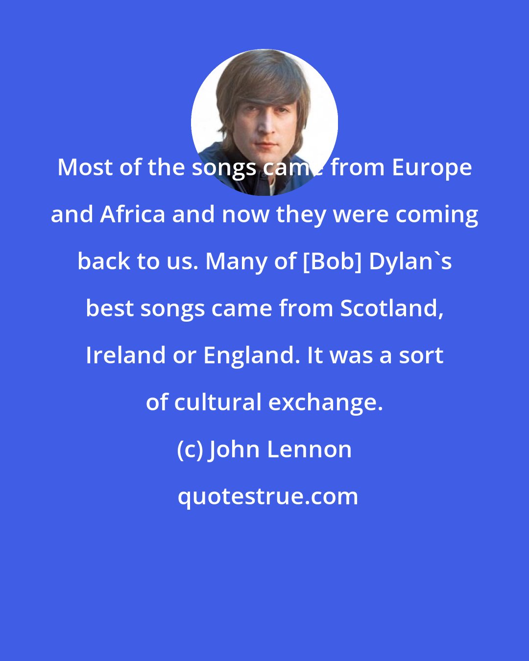 John Lennon: Most of the songs came from Europe and Africa and now they were coming back to us. Many of [Bob] Dylan's best songs came from Scotland, Ireland or England. It was a sort of cultural exchange.