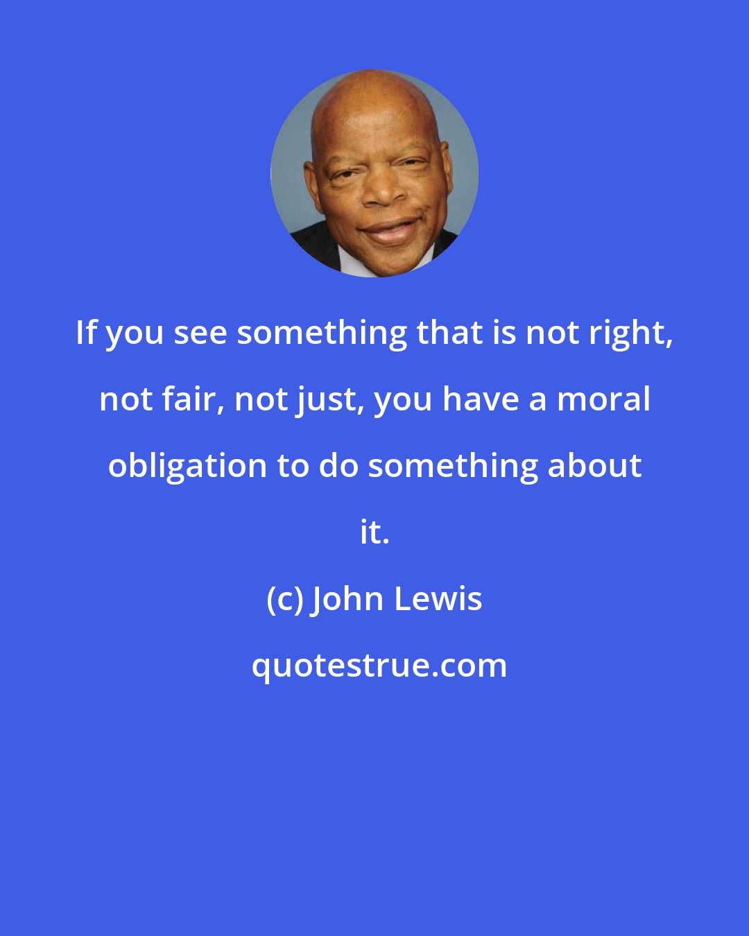 John Lewis: If you see something that is not right, not fair, not just, you have a moral obligation to do something about it.