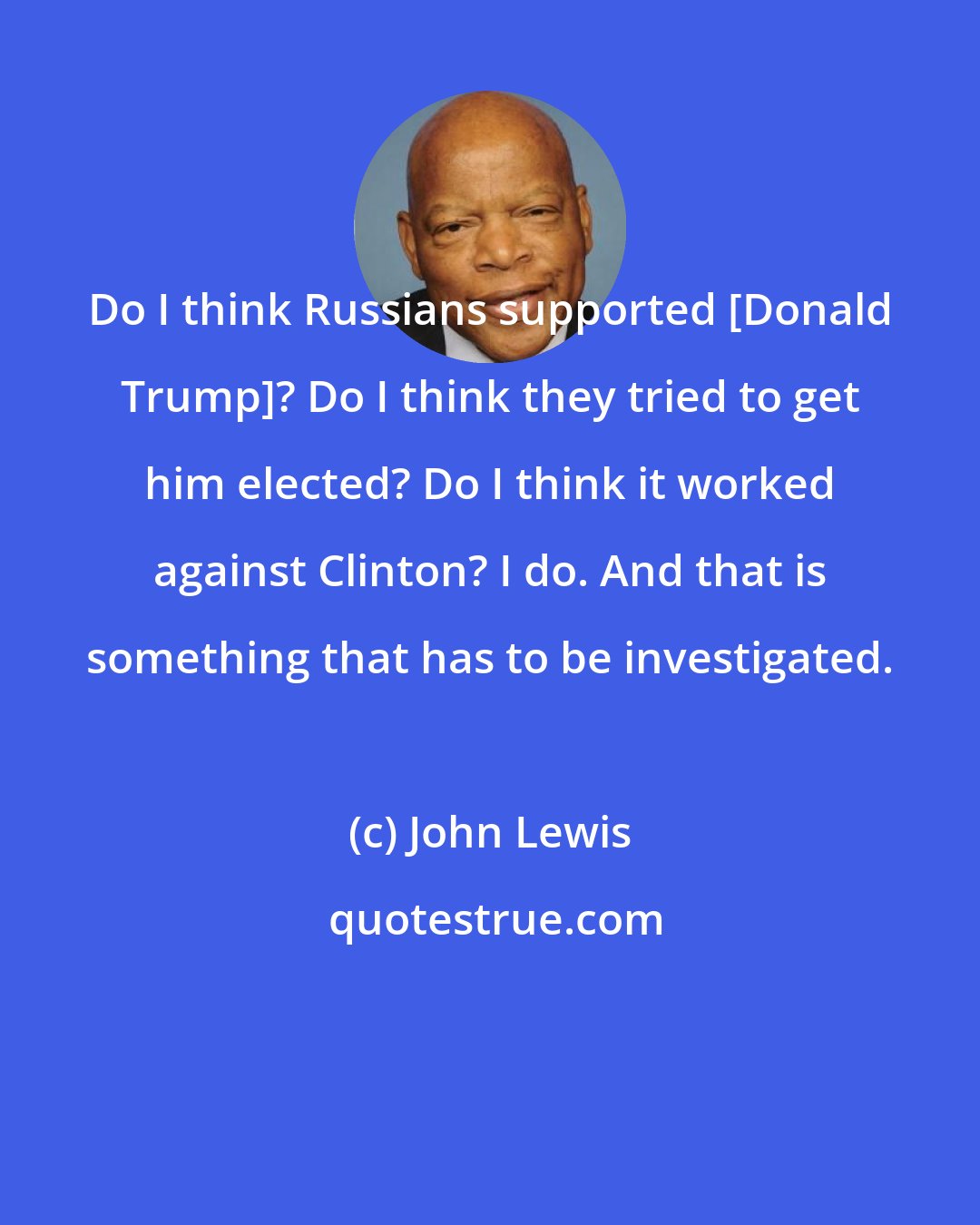 John Lewis: Do I think Russians supported [Donald Trump]? Do I think they tried to get him elected? Do I think it worked against Clinton? I do. And that is something that has to be investigated.