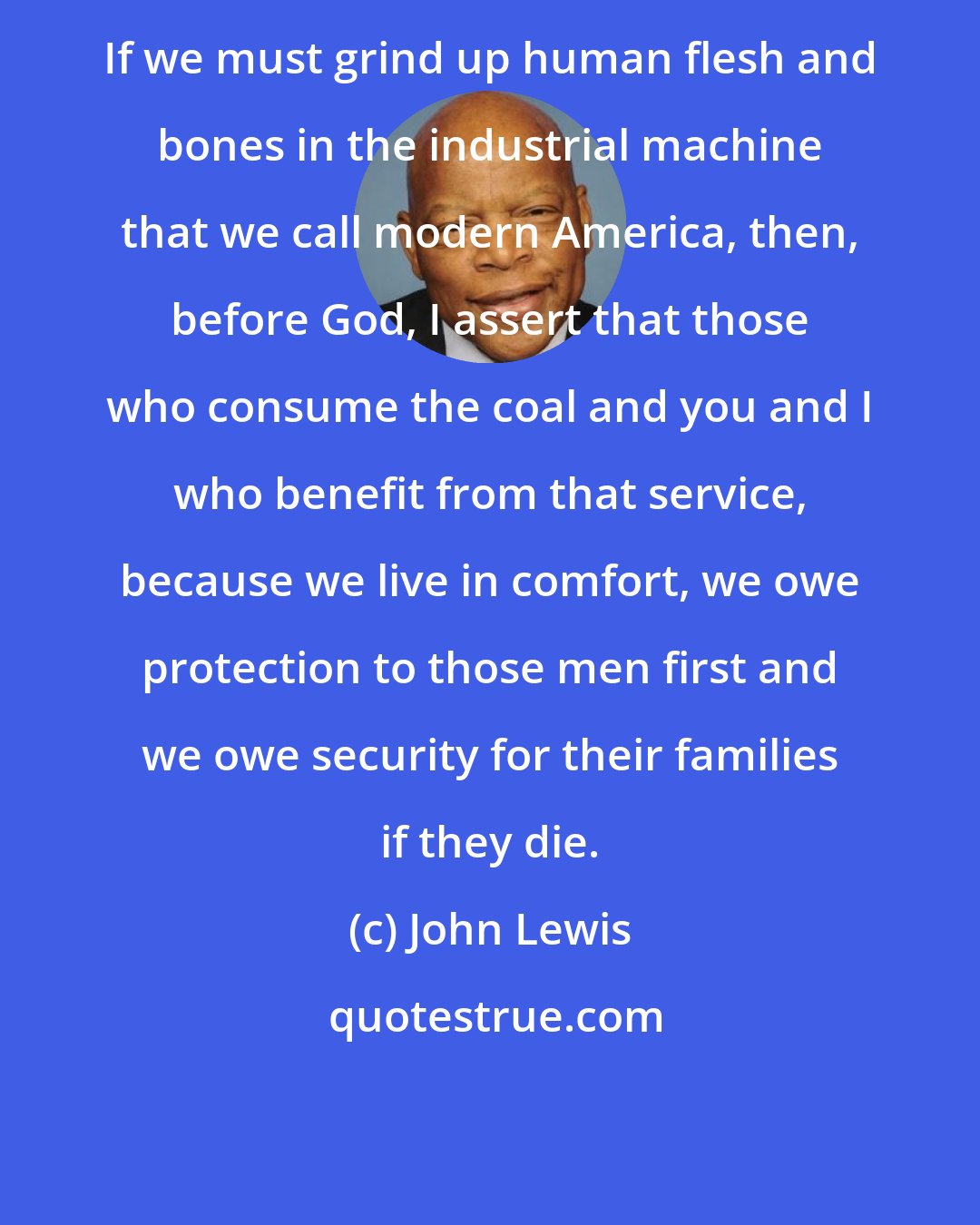 John Lewis: If we must grind up human flesh and bones in the industrial machine that we call modern America, then, before God, I assert that those who consume the coal and you and I who benefit from that service, because we live in comfort, we owe protection to those men first and we owe security for their families if they die.
