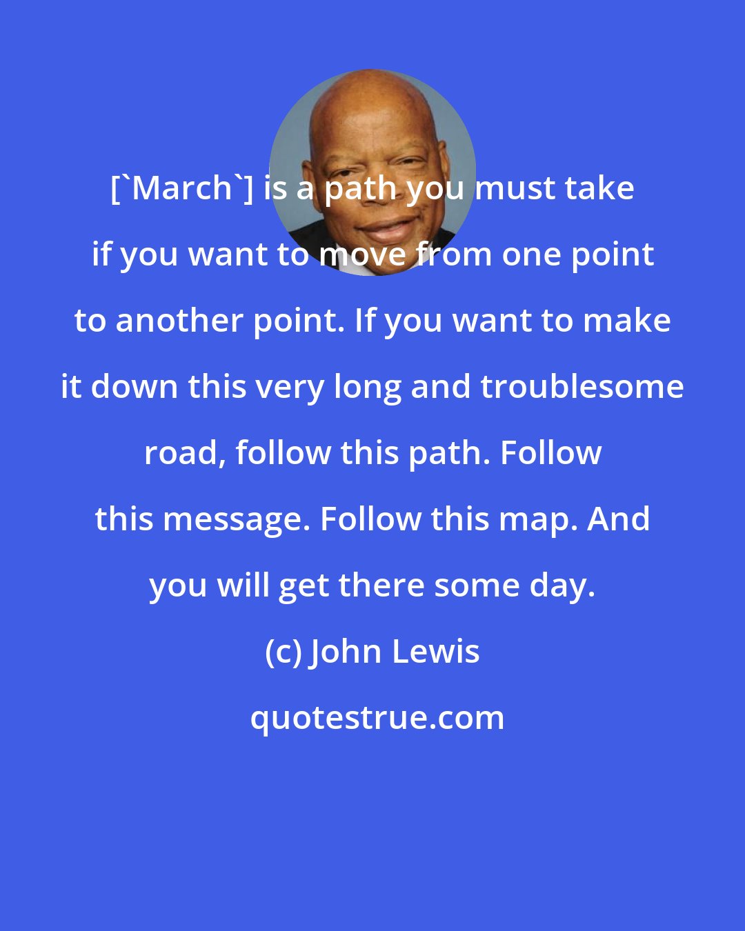 John Lewis: ['March'] is a path you must take if you want to move from one point to another point. If you want to make it down this very long and troublesome road, follow this path. Follow this message. Follow this map. And you will get there some day.