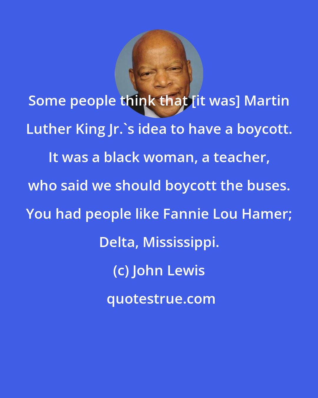 John Lewis: Some people think that [it was] Martin Luther King Jr.'s idea to have a boycott. It was a black woman, a teacher, who said we should boycott the buses. You had people like Fannie Lou Hamer; Delta, Mississippi.