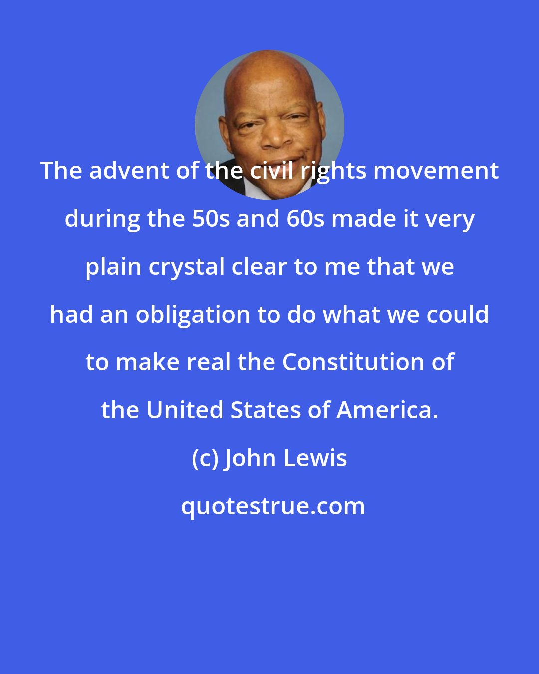 John Lewis: The advent of the civil rights movement during the 50s and 60s made it very plain crystal clear to me that we had an obligation to do what we could to make real the Constitution of the United States of America.