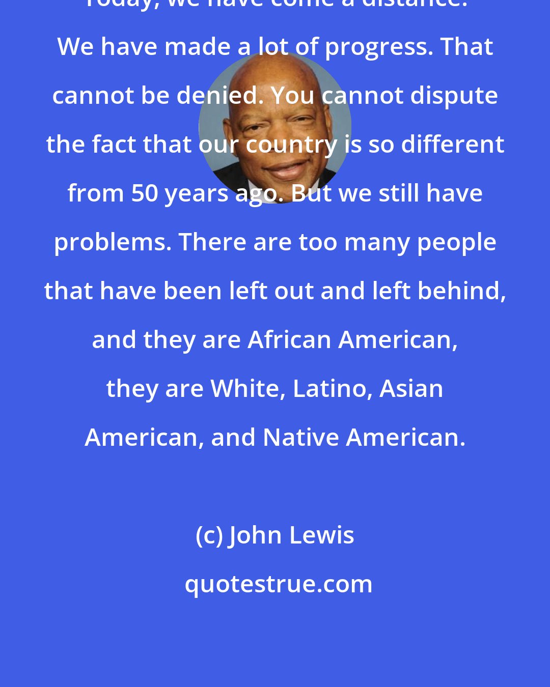John Lewis: Today, we have come a distance. We have made a lot of progress. That cannot be denied. You cannot dispute the fact that our country is so different from 50 years ago. But we still have problems. There are too many people that have been left out and left behind, and they are African American, they are White, Latino, Asian American, and Native American.