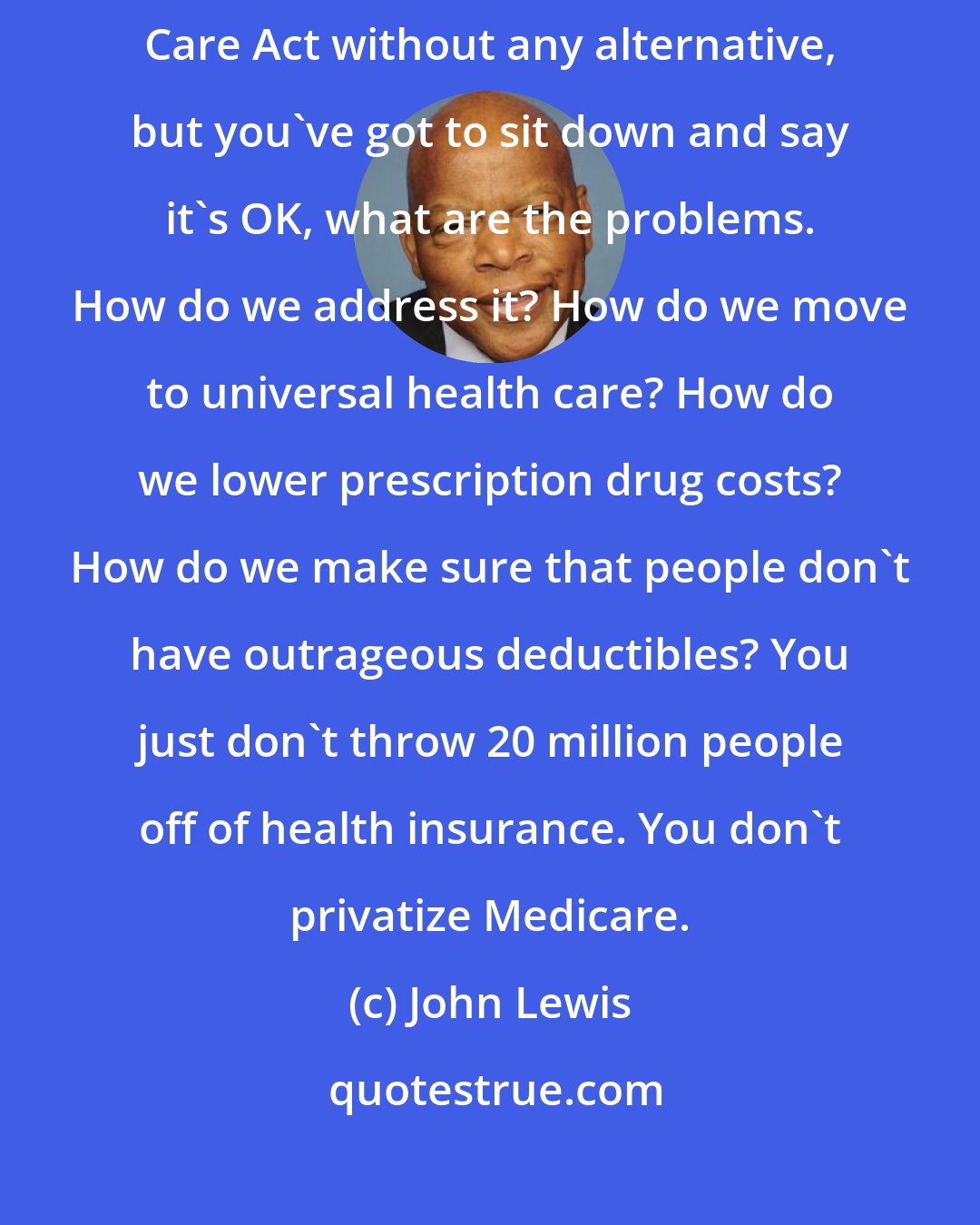 John Lewis: What sensible people have got to do is not simply repeal the Affordable Care Act without any alternative, but you've got to sit down and say it's OK, what are the problems. How do we address it? How do we move to universal health care? How do we lower prescription drug costs? How do we make sure that people don't have outrageous deductibles? You just don't throw 20 million people off of health insurance. You don't privatize Medicare.