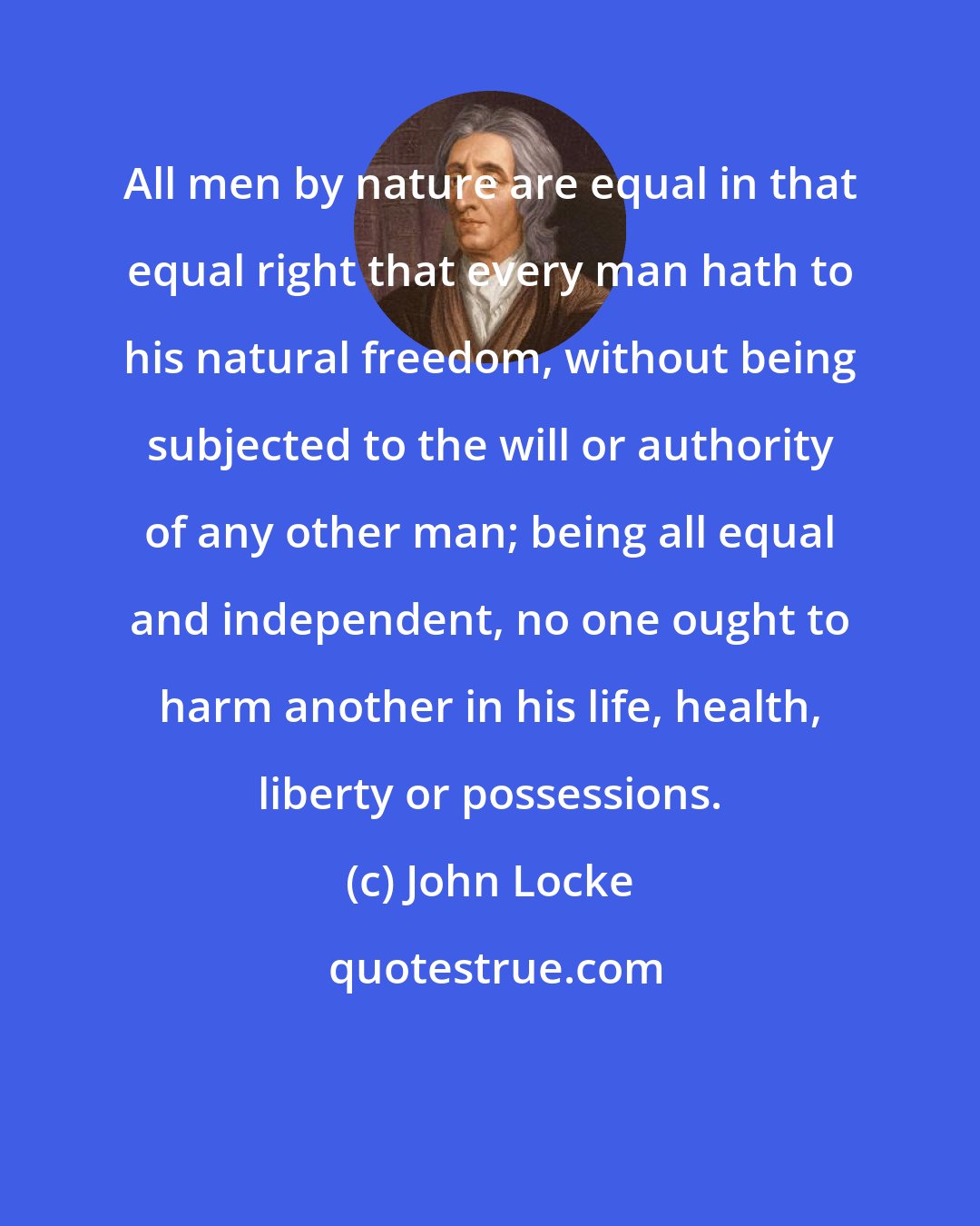 John Locke: All men by nature are equal in that equal right that every man hath to his natural freedom, without being subjected to the will or authority of any other man; being all equal and independent, no one ought to harm another in his life, health, liberty or possessions.