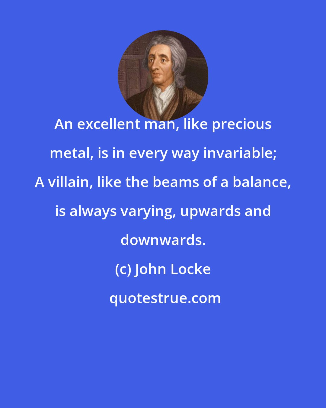 John Locke: An excellent man, like precious metal, is in every way invariable; A villain, like the beams of a balance, is always varying, upwards and downwards.