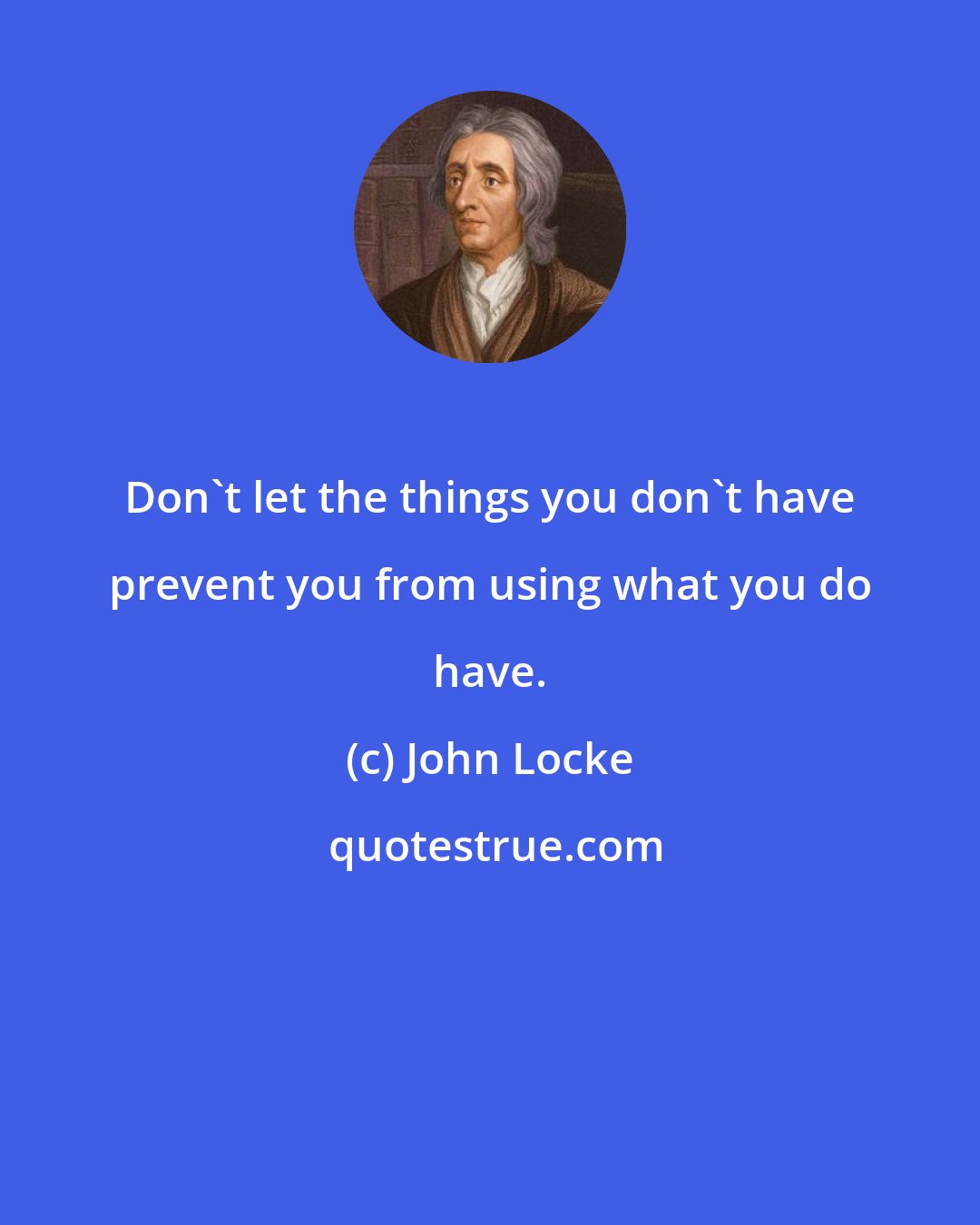 John Locke: Don't let the things you don't have prevent you from using what you do have.