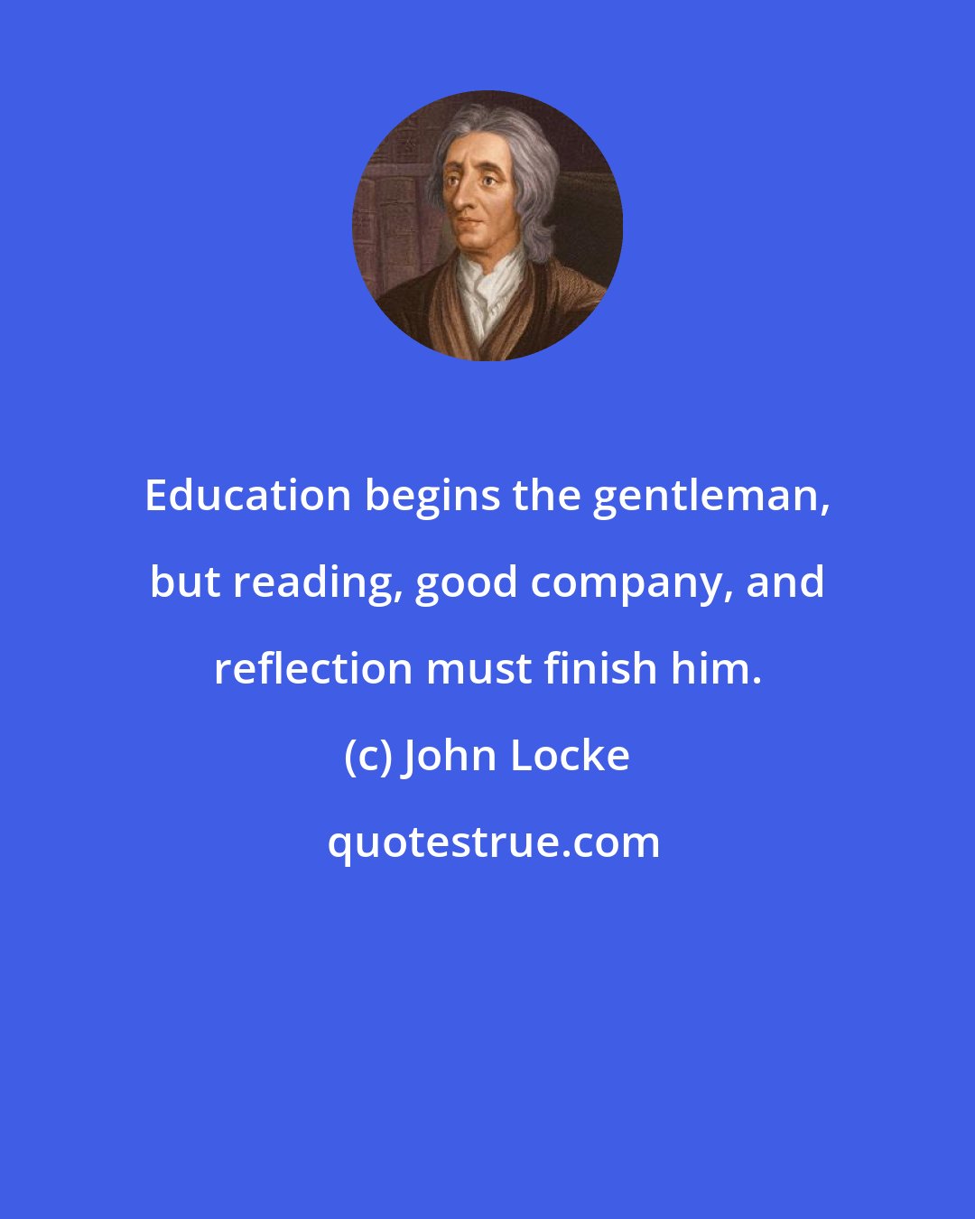 John Locke: Education begins the gentleman, but reading, good company, and reflection must finish him.