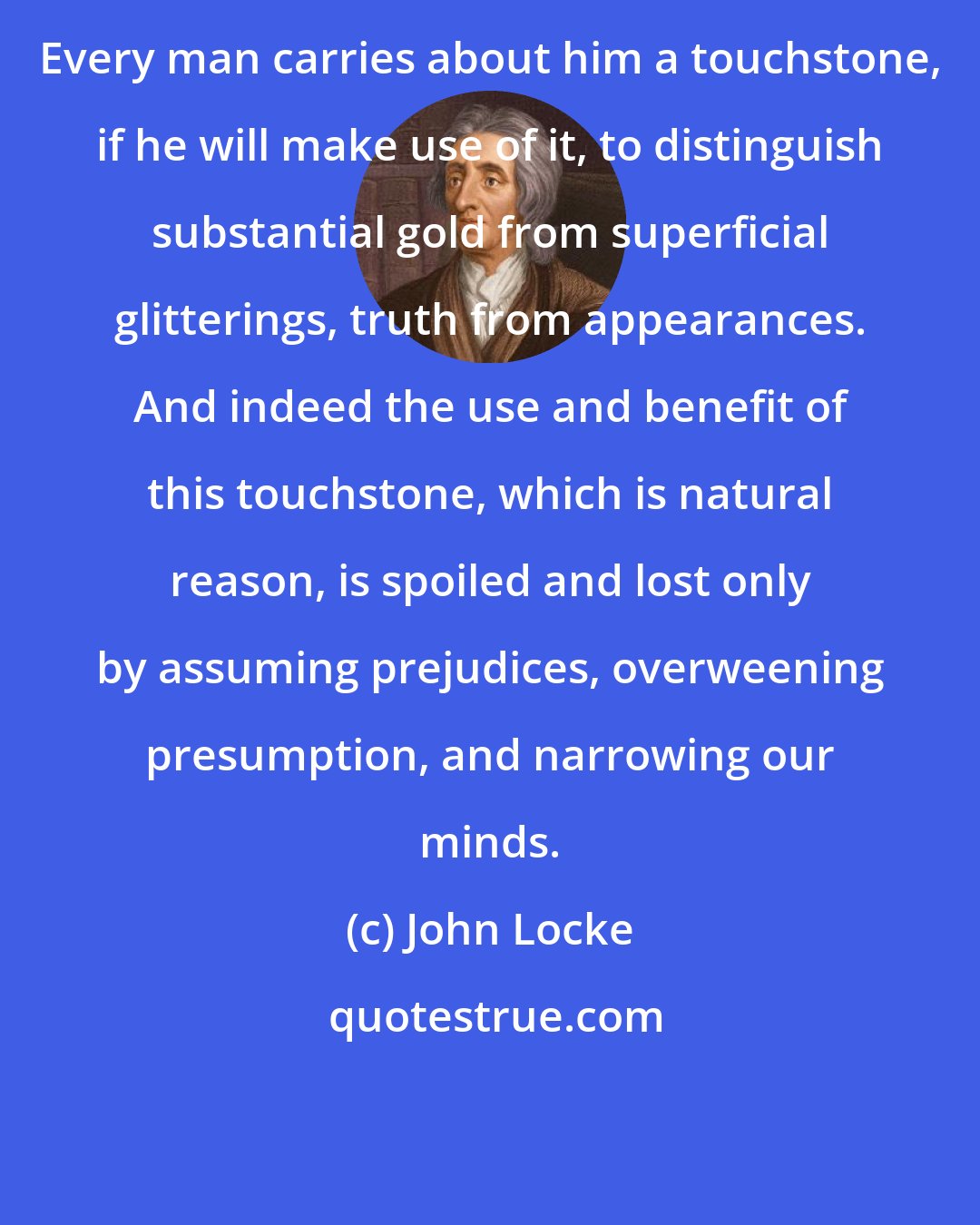 John Locke: Every man carries about him a touchstone, if he will make use of it, to distinguish substantial gold from superficial glitterings, truth from appearances. And indeed the use and benefit of this touchstone, which is natural reason, is spoiled and lost only by assuming prejudices, overweening presumption, and narrowing our minds.