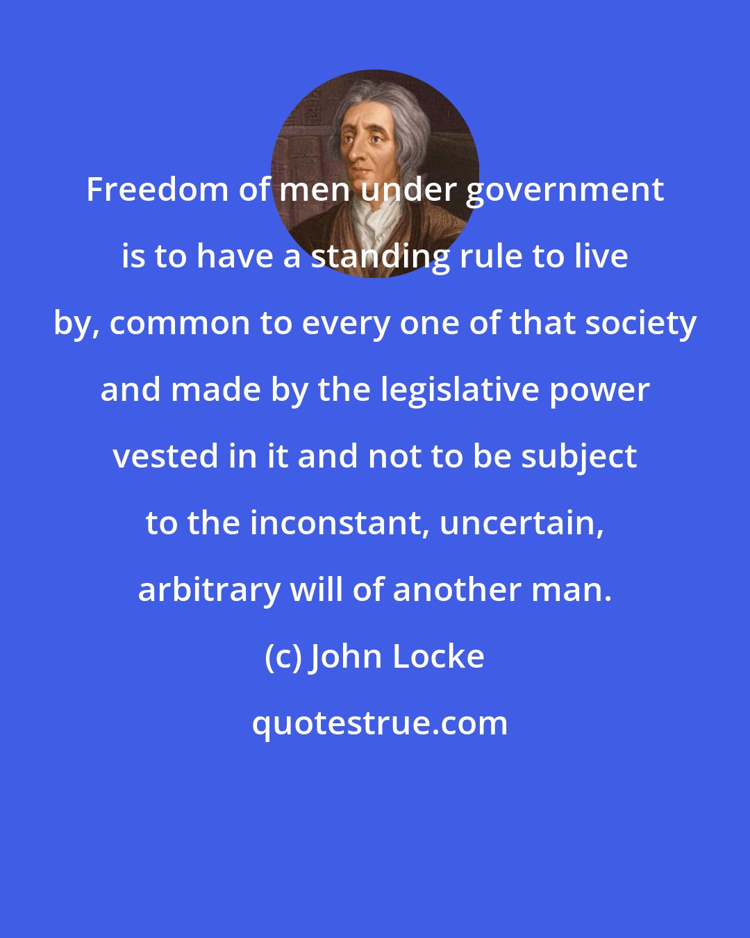 John Locke: Freedom of men under government is to have a standing rule to live by, common to every one of that society and made by the legislative power vested in it and not to be subject to the inconstant, uncertain, arbitrary will of another man.