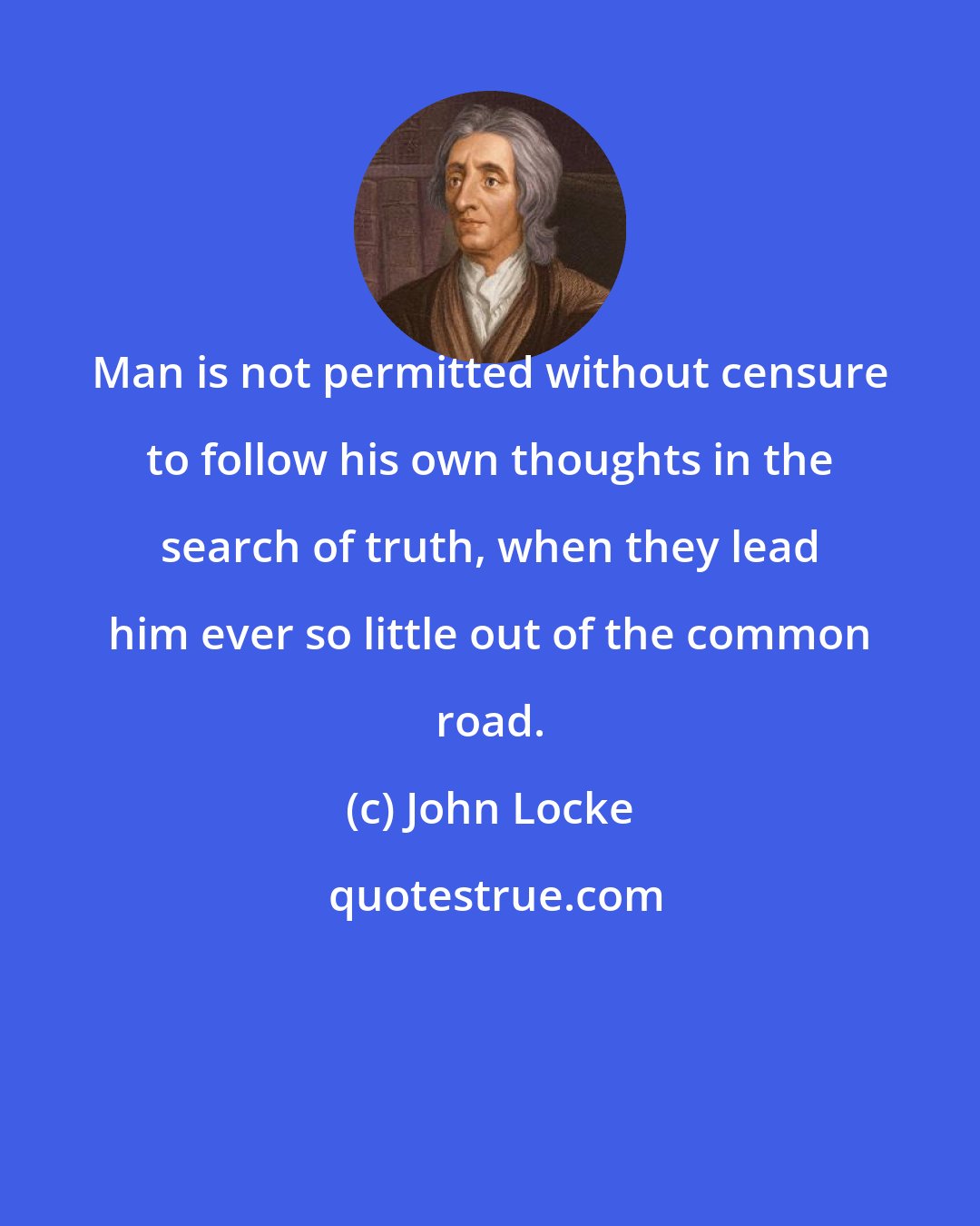 John Locke: Man is not permitted without censure to follow his own thoughts in the search of truth, when they lead him ever so little out of the common road.