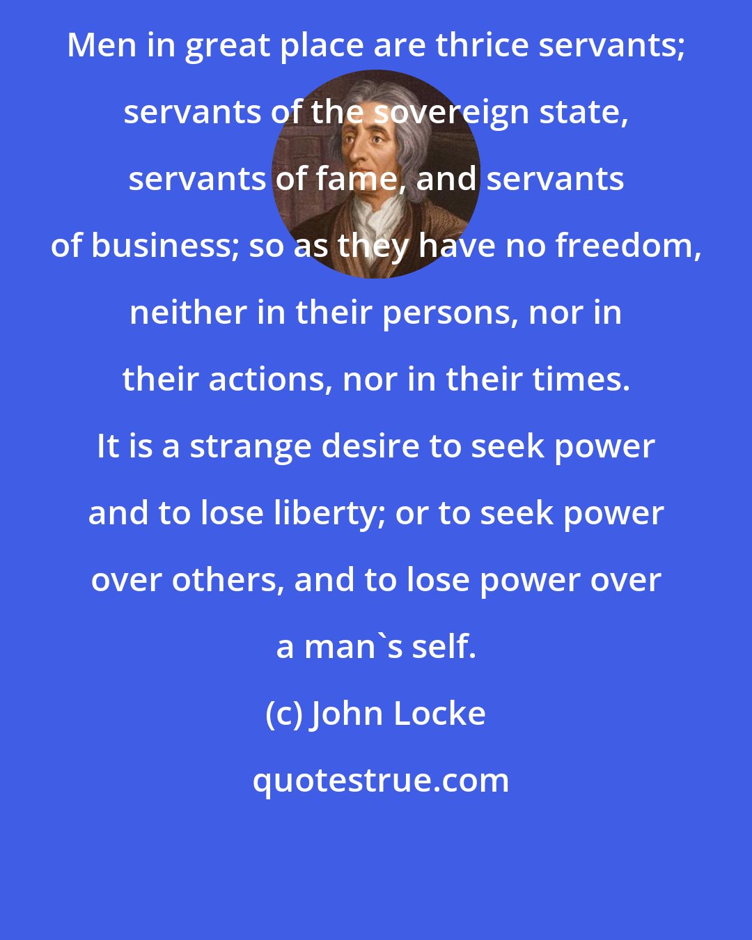 John Locke: Men in great place are thrice servants; servants of the sovereign state, servants of fame, and servants of business; so as they have no freedom, neither in their persons, nor in their actions, nor in their times. It is a strange desire to seek power and to lose liberty; or to seek power over others, and to lose power over a man's self.