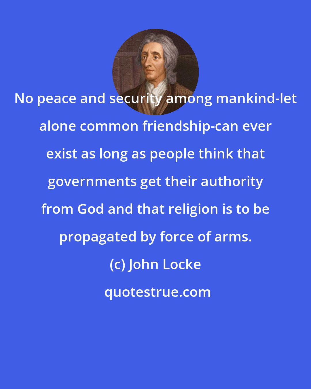 John Locke: No peace and security among mankind-let alone common friendship-can ever exist as long as people think that governments get their authority from God and that religion is to be propagated by force of arms.