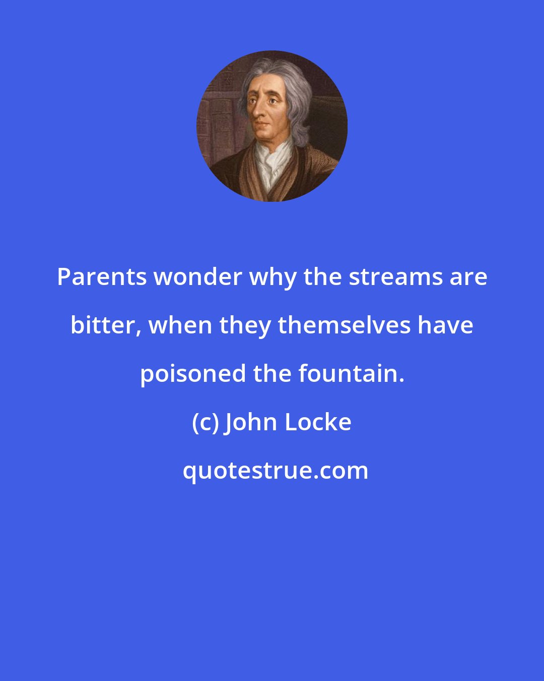 John Locke: Parents wonder why the streams are bitter, when they themselves have poisoned the fountain.