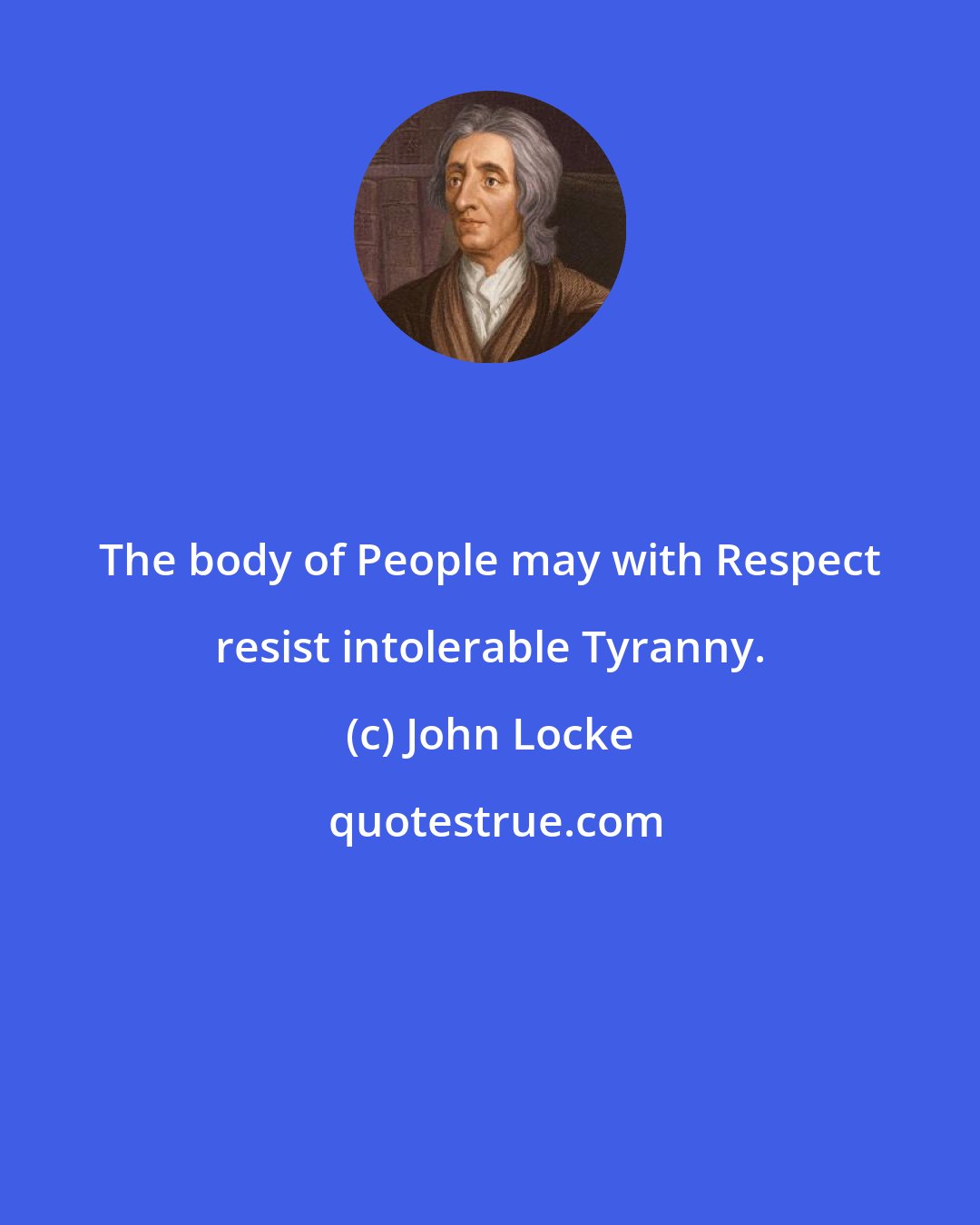 John Locke: The body of People may with Respect resist intolerable Tyranny.