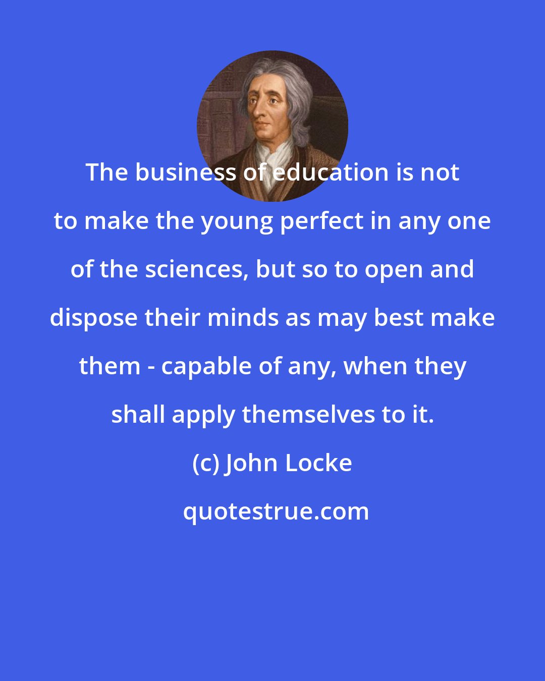 John Locke: The business of education is not to make the young perfect in any one of the sciences, but so to open and dispose their minds as may best make them - capable of any, when they shall apply themselves to it.