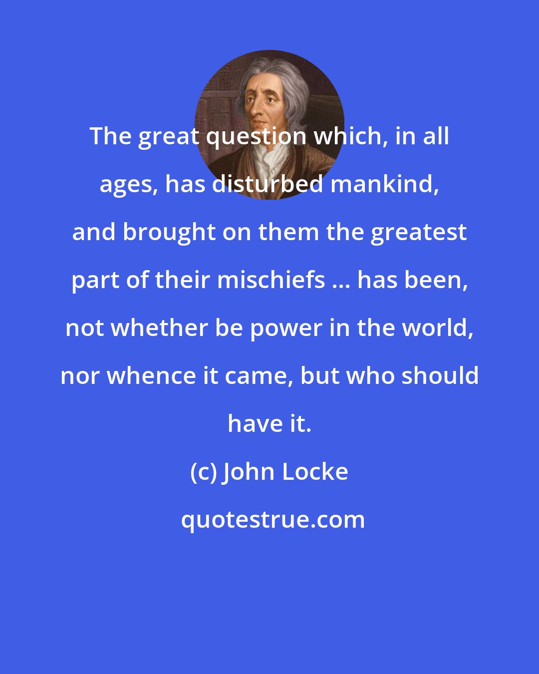 John Locke: The great question which, in all ages, has disturbed mankind, and brought on them the greatest part of their mischiefs ... has been, not whether be power in the world, nor whence it came, but who should have it.