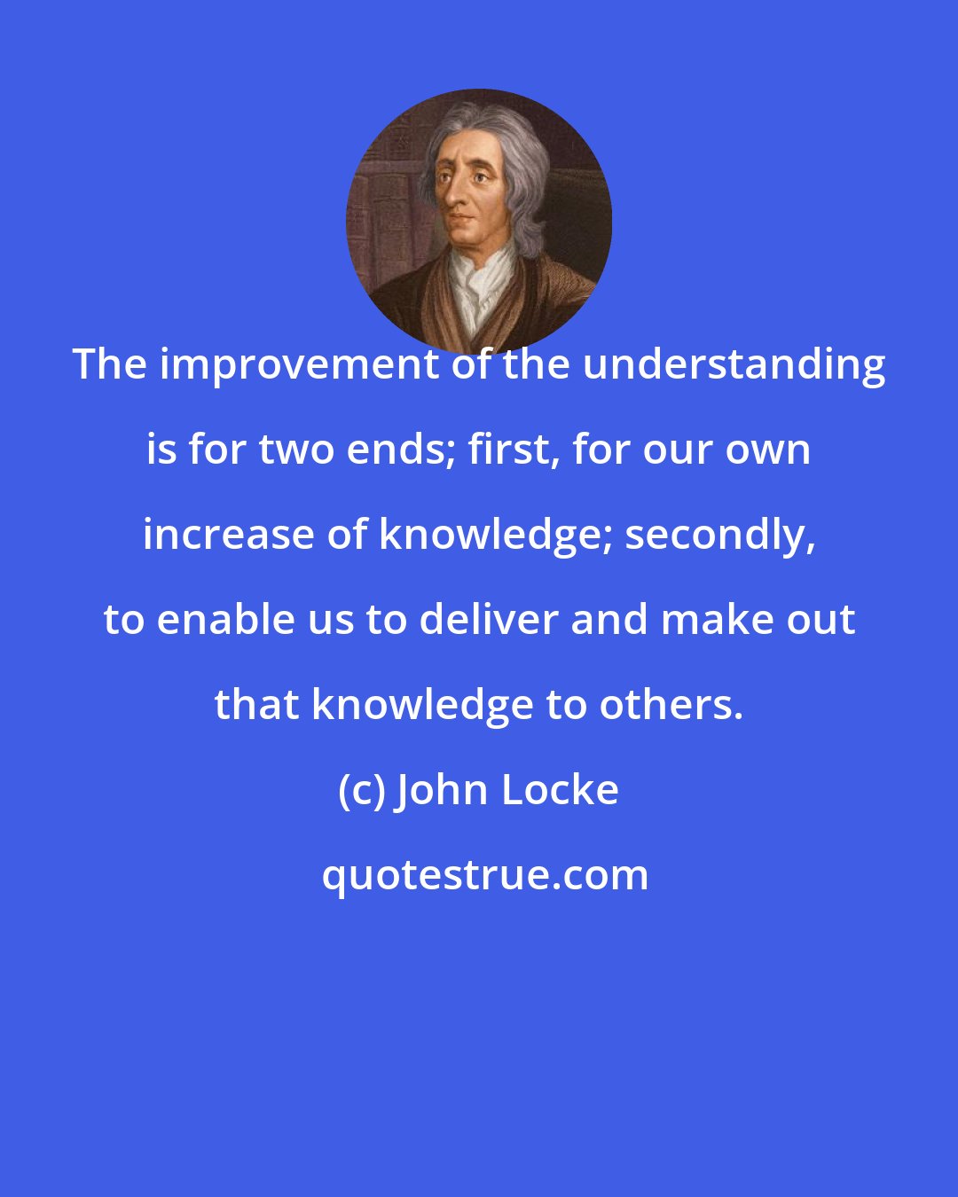 John Locke: The improvement of the understanding is for two ends; first, for our own increase of knowledge; secondly, to enable us to deliver and make out that knowledge to others.