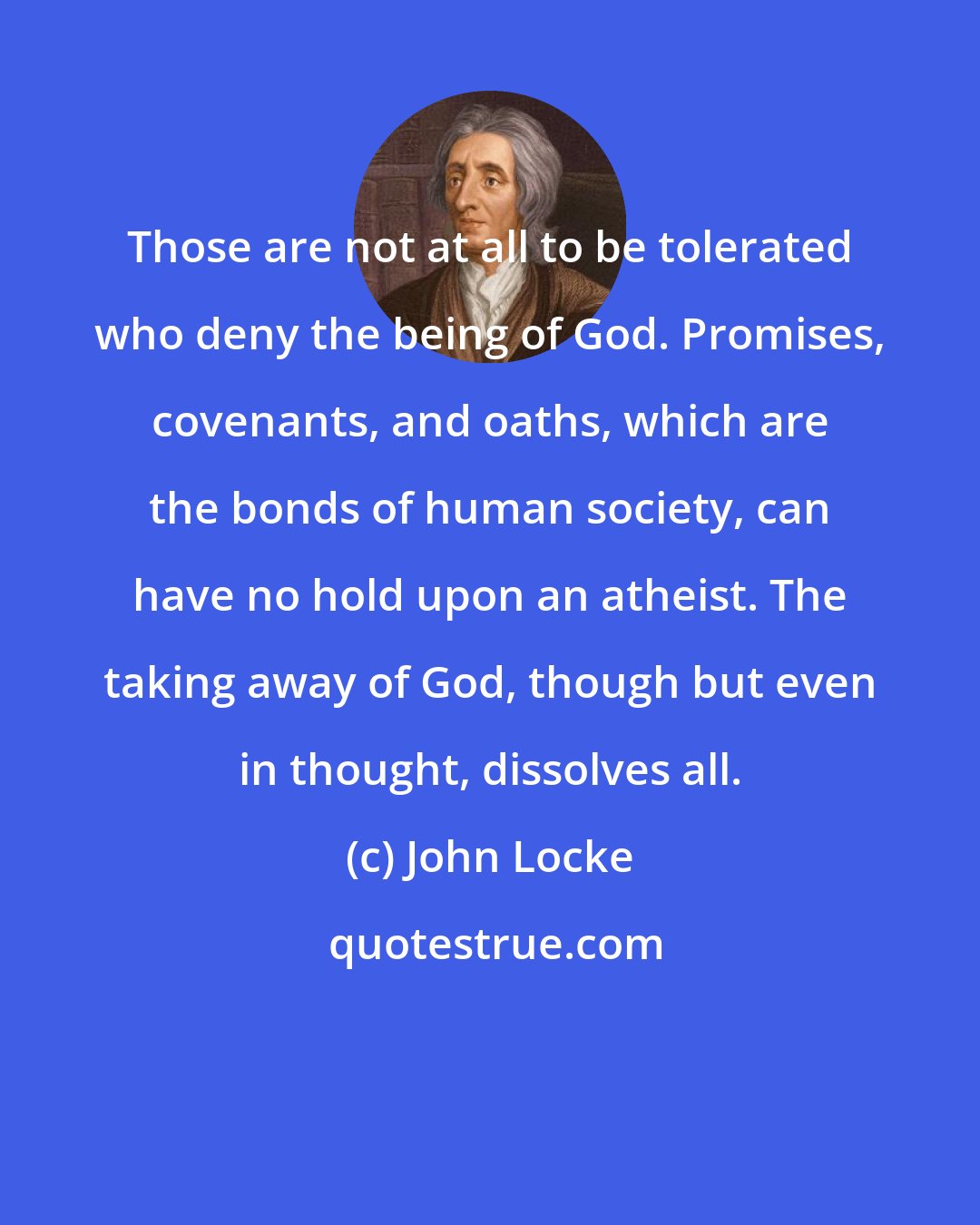 John Locke: Those are not at all to be tolerated who deny the being of God. Promises, covenants, and oaths, which are the bonds of human society, can have no hold upon an atheist. The taking away of God, though but even in thought, dissolves all.