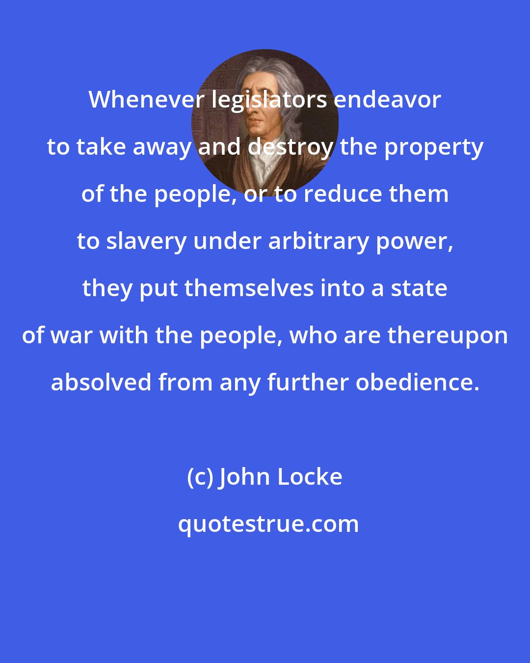 John Locke: Whenever legislators endeavor to take away and destroy the property of the people, or to reduce them to slavery under arbitrary power, they put themselves into a state of war with the people, who are thereupon absolved from any further obedience.
