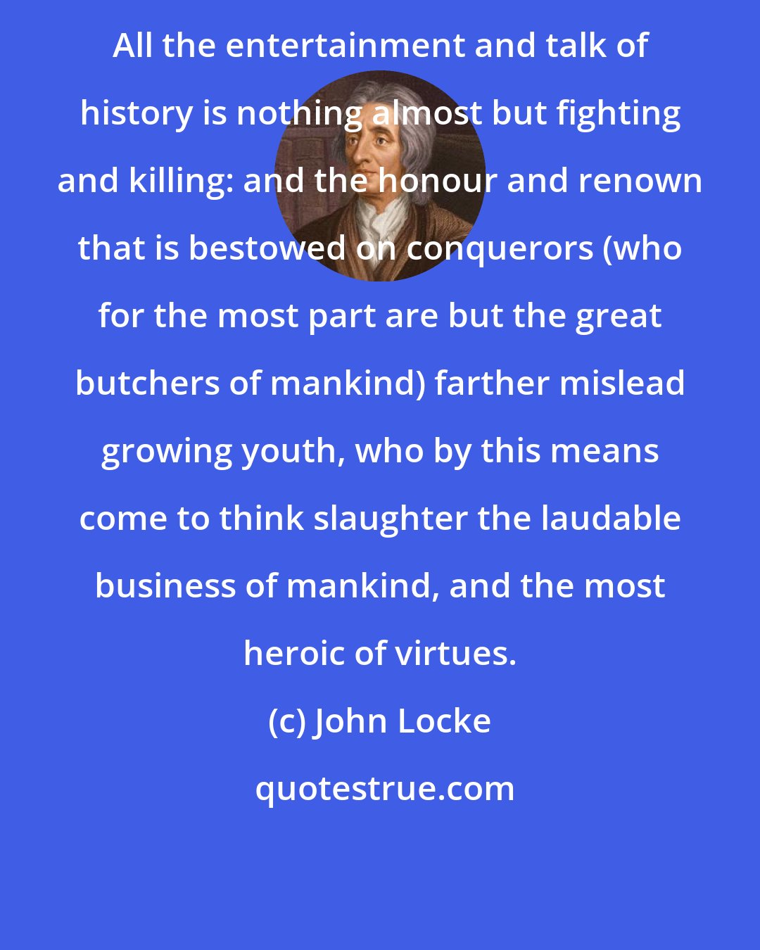 John Locke: All the entertainment and talk of history is nothing almost but fighting and killing: and the honour and renown that is bestowed on conquerors (who for the most part are but the great butchers of mankind) farther mislead growing youth, who by this means come to think slaughter the laudable business of mankind, and the most heroic of virtues.