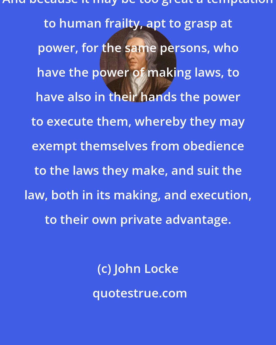 John Locke: And because it may be too great a temptation to human frailty, apt to grasp at power, for the same persons, who have the power of making laws, to have also in their hands the power to execute them, whereby they may exempt themselves from obedience to the laws they make, and suit the law, both in its making, and execution, to their own private advantage.