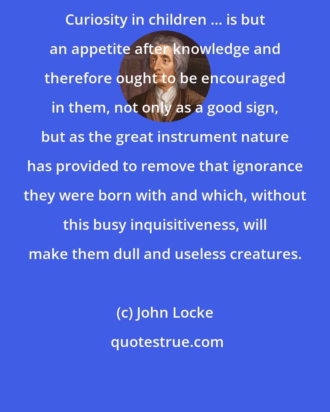 John Locke: Curiosity in children ... is but an appetite after knowledge and therefore ought to be encouraged in them, not only as a good sign, but as the great instrument nature has provided to remove that ignorance they were born with and which, without this busy inquisitiveness, will make them dull and useless creatures.
